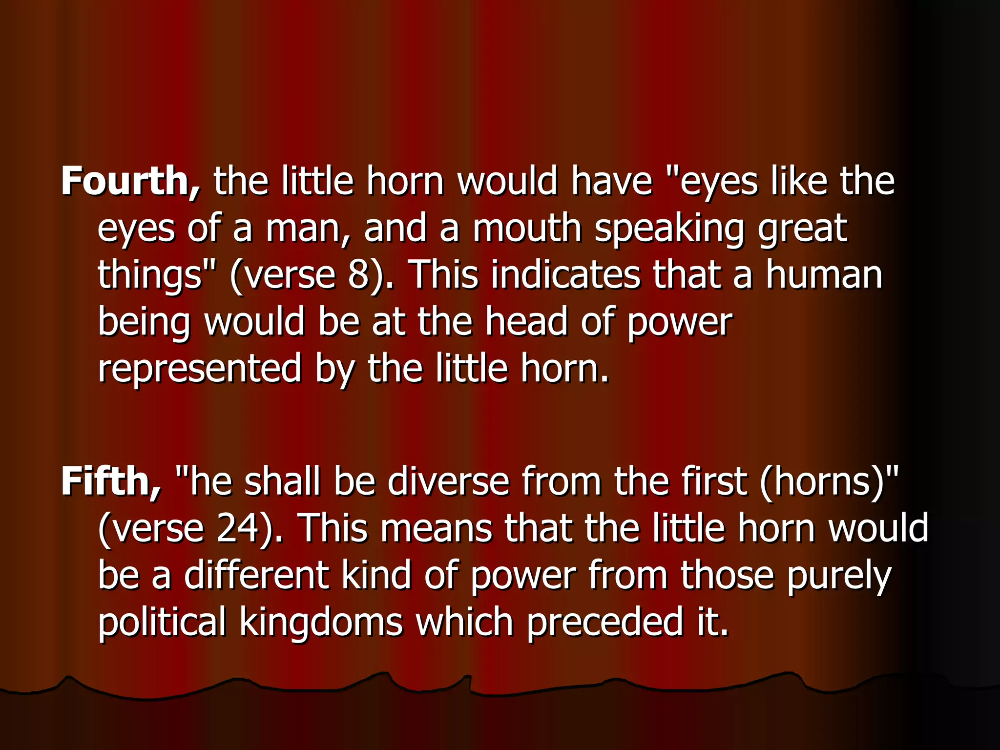 Fourth,  the little horn would have "eyes like the eyes of a man, and a mouth speaking great things" (verse 8). This indicates that a human being would be at the head of power represented by the little horn.  Fifth,  "he shall be diverse from the first (horns)" (verse 24). This means that the little horn would be a different kind of power from those purely political kingdoms which preceded it.  