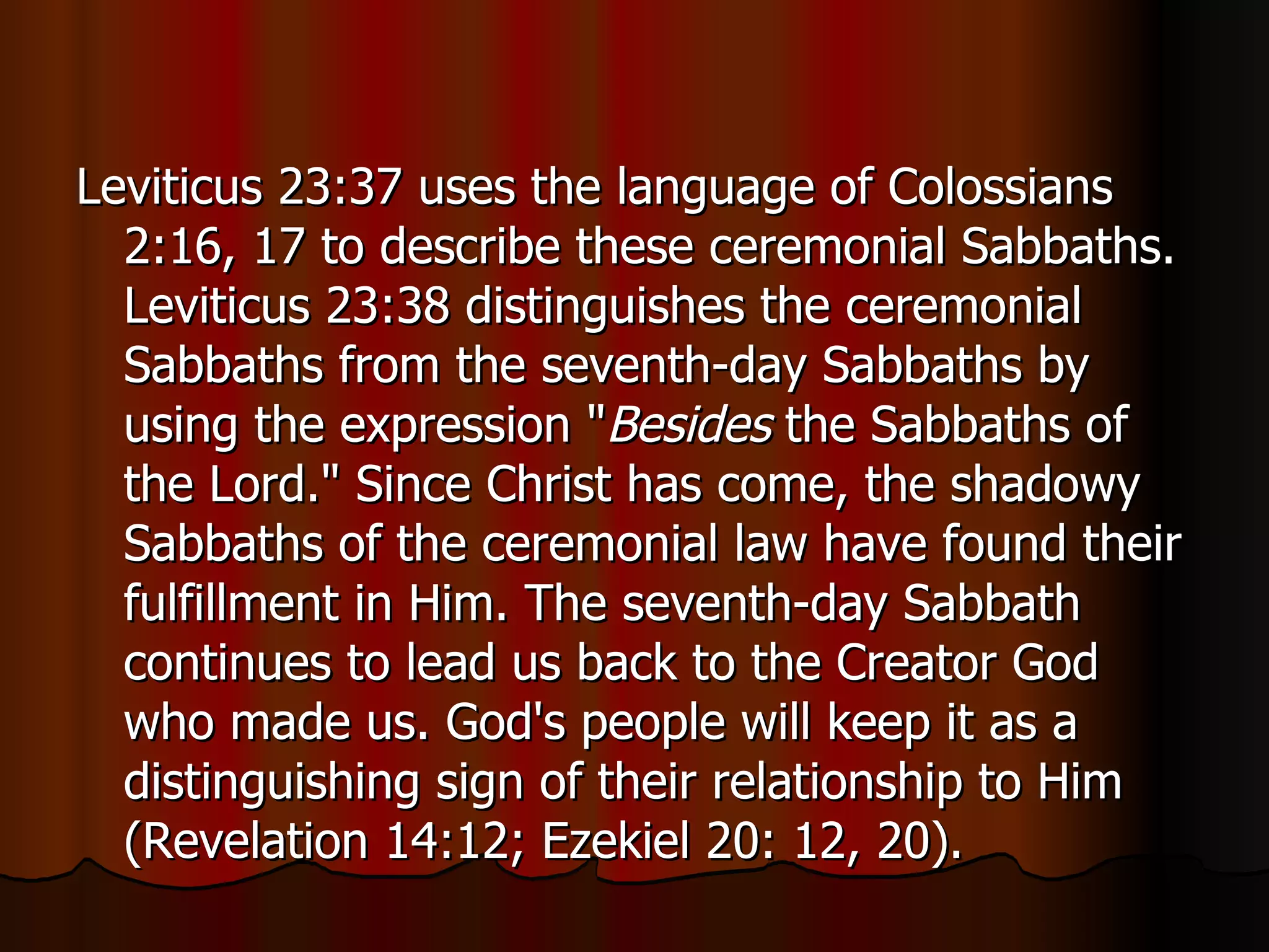 Leviticus 23:37 uses the language of Colossians 2:16, 17 to describe these ceremonial Sabbaths. Leviticus 23:38 distinguishes the ceremonial Sabbaths from the seventh-day Sabbaths by using the expression " Besides  the Sabbaths of the Lord." Since Christ has come, the shadowy Sabbaths of the ceremonial law have found their fulfillment in Him. The seventh-day Sabbath continues to lead us back to the Creator God who made us. God's people will keep it as a distinguishing sign of their relationship to Him (Revelation 14:12; Ezekiel 20: 12, 20).  