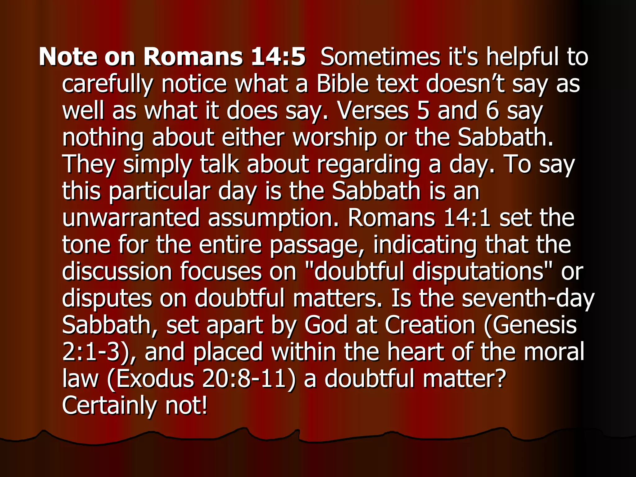 Note on Romans 14:5  Sometimes it's helpful to carefully notice what a Bible text doesn’t say as well as what it does say. Verses 5 and 6 say nothing about either worship or the Sabbath. They simply talk about regarding a day. To say this particular day is the Sabbath is an unwarranted assumption. Romans 14:1 set the tone for the entire passage, indicating that the discussion focuses on "doubtful disputations" or disputes on doubtful matters. Is the seventh-day Sabbath, set apart by God at Creation (Genesis 2:1-3), and placed within the heart of the moral law (Exodus 20:8-11) a doubtful matter? Certainly not!  