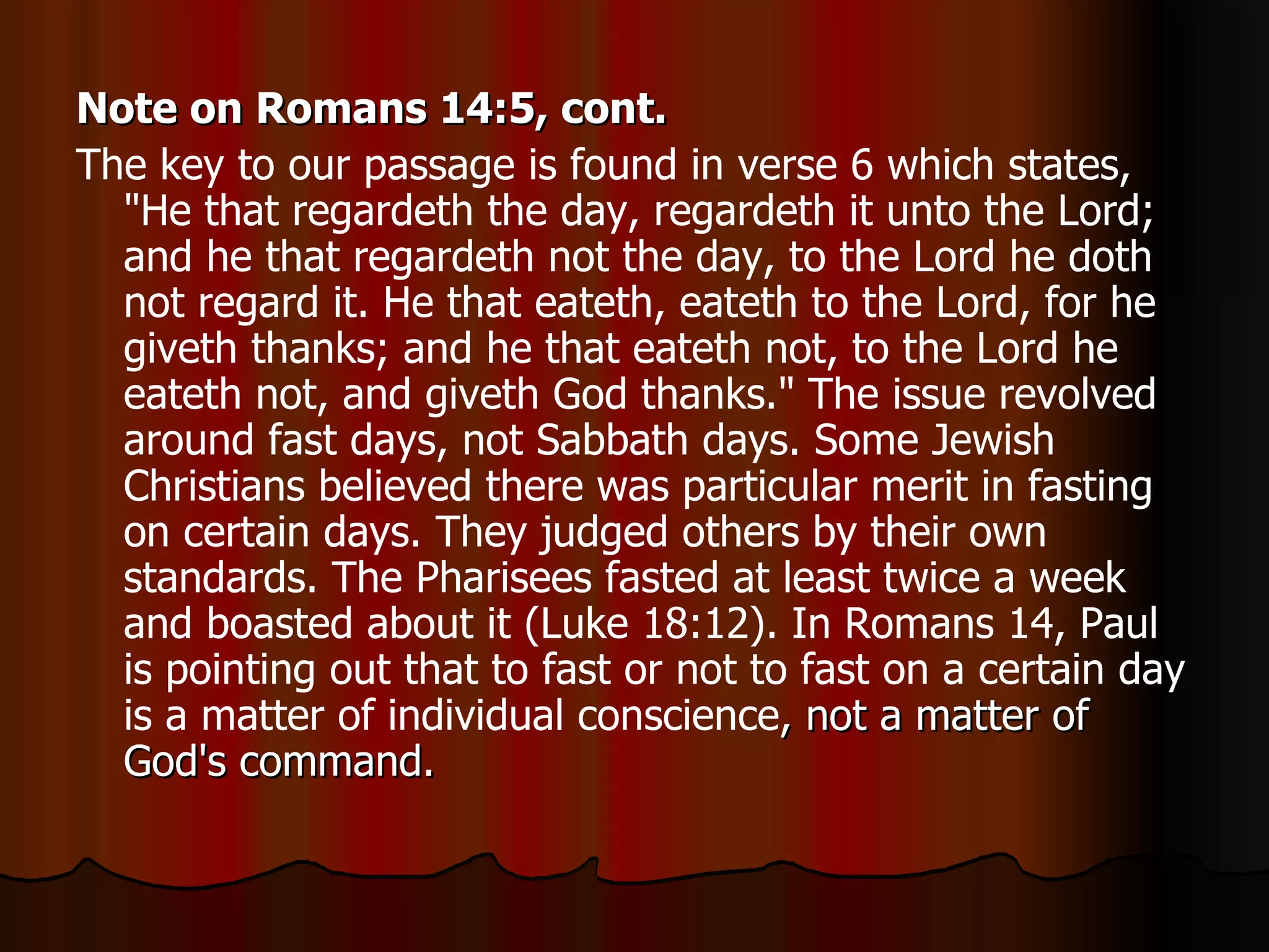 Note on Romans 14:5, cont. The key to our passage is found in verse 6 which states, "He that regardeth the day, regardeth it unto the Lord; and he that regardeth not the day, to the Lord he doth not regard it. He that eateth, eateth to the Lord, for he giveth thanks; and he that eateth not, to the Lord he eateth not, and giveth God thanks." The issue revolved around fast days, not Sabbath days. Some Jewish Christians believed there was particular merit in fasting on certain days. They judged others by their own standards. The Pharisees fasted at least twice a week and boasted about it (Luke 18:12). In Romans 14, Paul is pointing out that to fast or not to fast on a certain day is a matter of individual conscience , not a matter of God's command.  