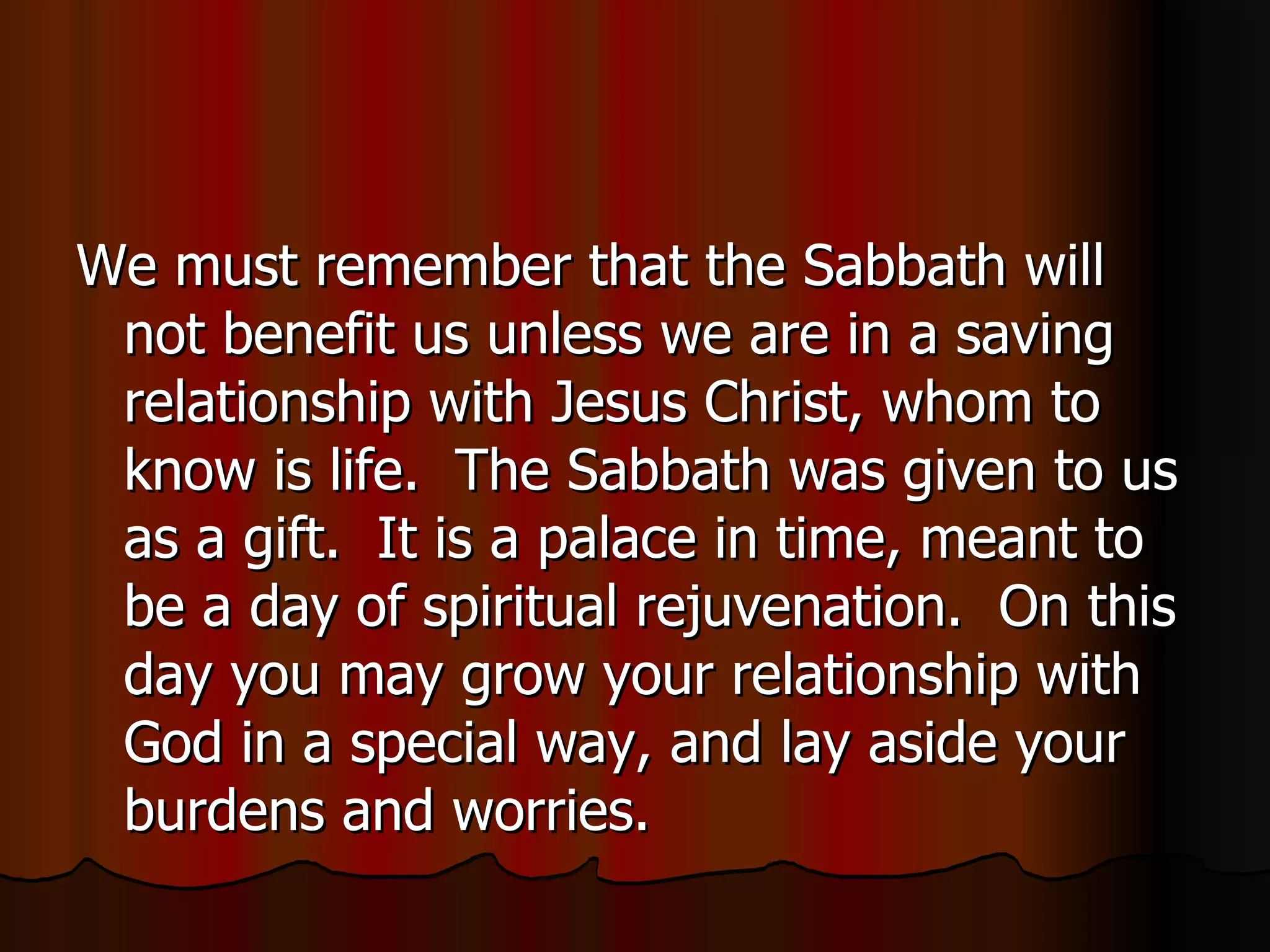 We must remember that the Sabbath will not benefit us unless we are in a saving relationship with Jesus Christ, whom to know is life.  The Sabbath was given to us as a gift.  It is a palace in time, meant to be a day of spiritual rejuvenation.  On this day you may grow your relationship with God in a special way, and lay aside your burdens and worries. 