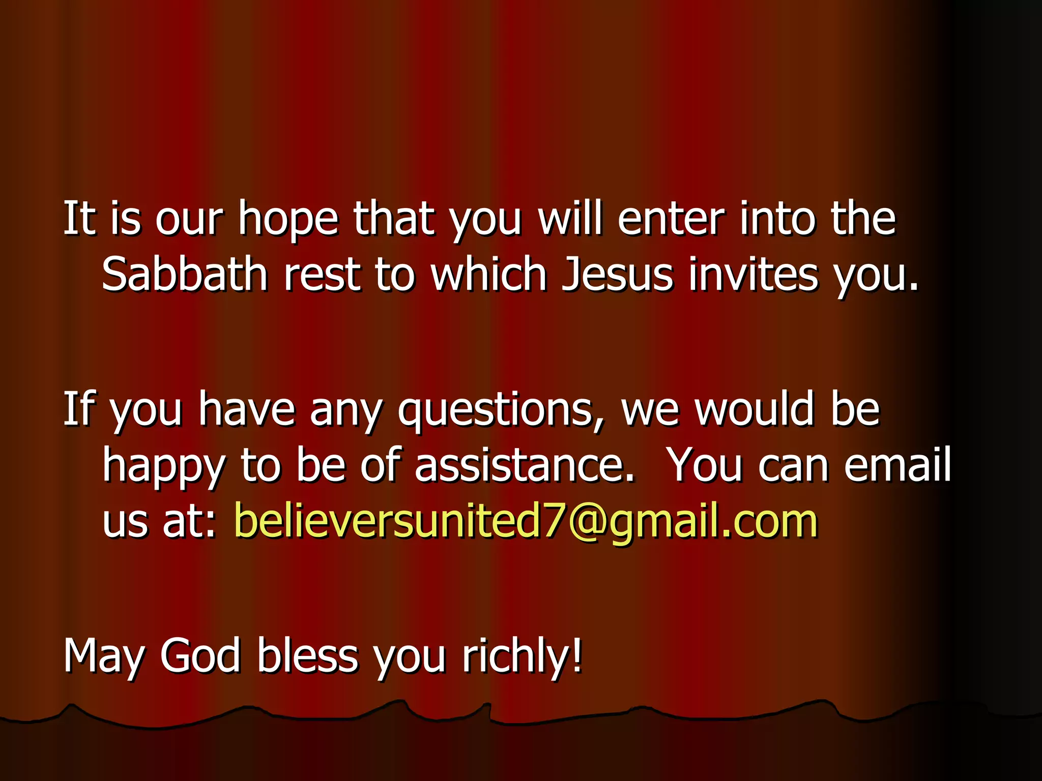 It is our hope that you will enter into the Sabbath rest to which Jesus invites you. If you have any questions, we would be happy to be of assistance.  You can email us at:  [email_address]   May God bless you richly! 