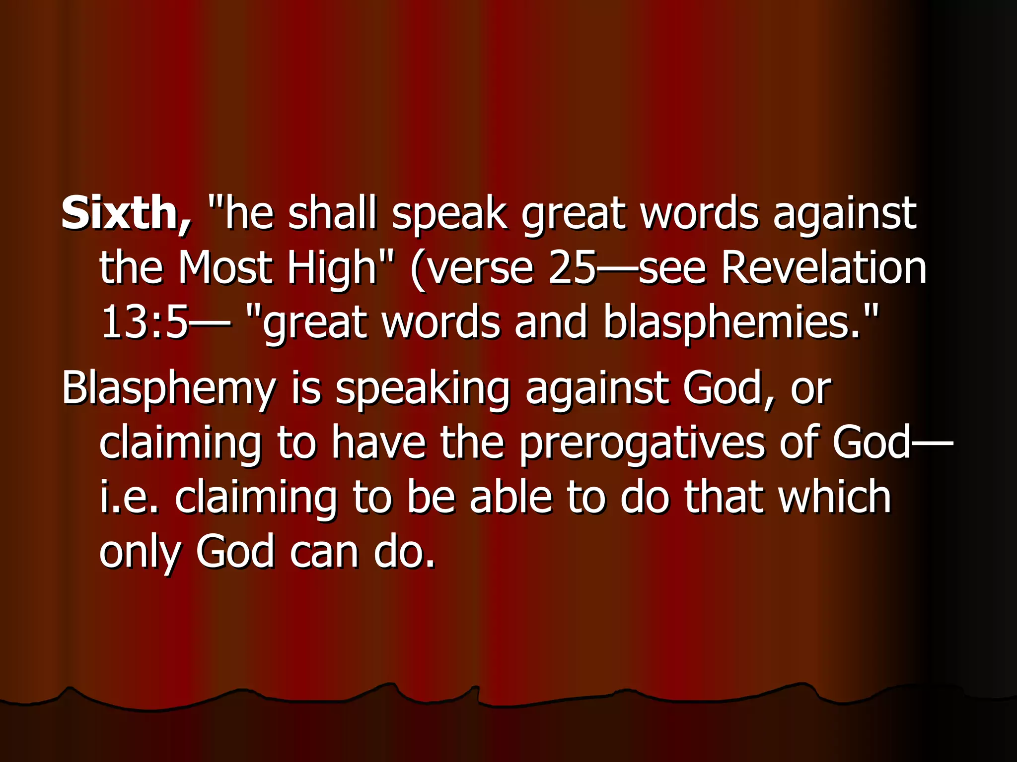 Sixth,  "he shall speak great words against the Most High" (verse 25—see Revelation 13:5— "great words and blasphemies."  Blasphemy is speaking against God, or claiming to have the prerogatives of God—i.e. claiming to be able to do that which only God can do.  