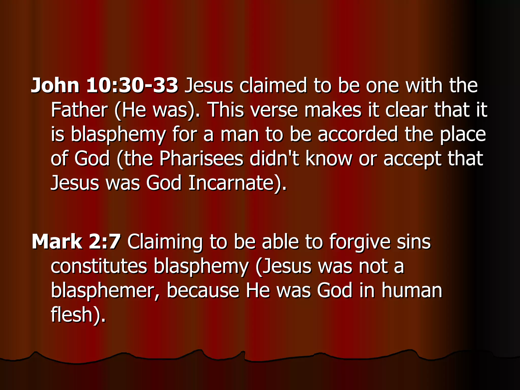 John 10:30-33  Jesus claimed to be one with the Father (He was). This verse makes it clear that it is blasphemy for a man to be accorded the place of God (the Pharisees didn't know or accept that Jesus was God Incarnate).  Mark 2:7  Claiming to be able to forgive sins constitutes blasphemy (Jesus was not a blasphemer, because He was God in human flesh).  