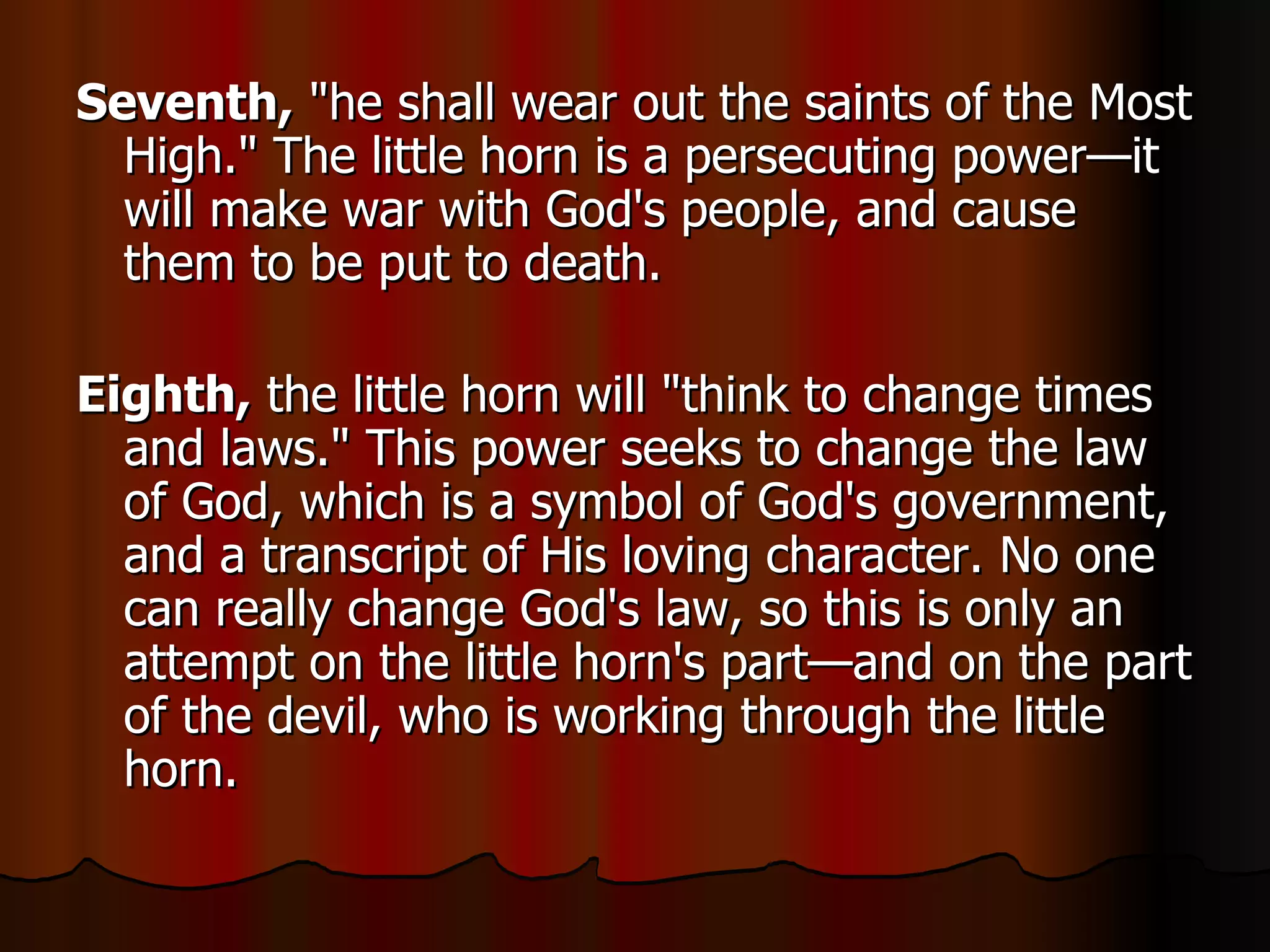 Seventh,  "he shall wear out the saints of the Most High." The little horn is a persecuting power—it will make war with God's people, and cause them to be put to death.  Eighth,  the little horn will "think to change times and laws." This power seeks to change the law of God, which is a symbol of God's government, and a transcript of His loving character. No one can really change God's law, so this is only an attempt on the little horn's part—and on the part of the devil, who is working through the little horn.  