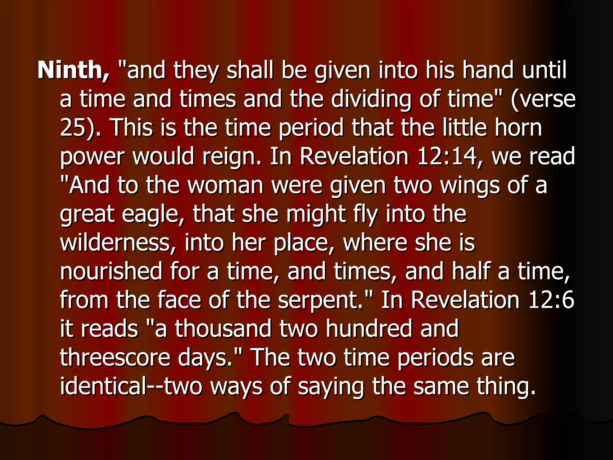Ninth,  "and they shall be given into his hand until a time and times and the dividing of time" (verse 25). This is the time period that the little horn power would reign. In Revelation 12:14, we read "And to the woman were given two wings of a great eagle, that she might fly into the wilderness, into her place, where she is nourished for a time, and times, and half a time, from the face of the serpent." In Revelation 12:6 it reads "a thousand two hundred and threescore days." The two time periods are identical--two ways of saying the same thing.  