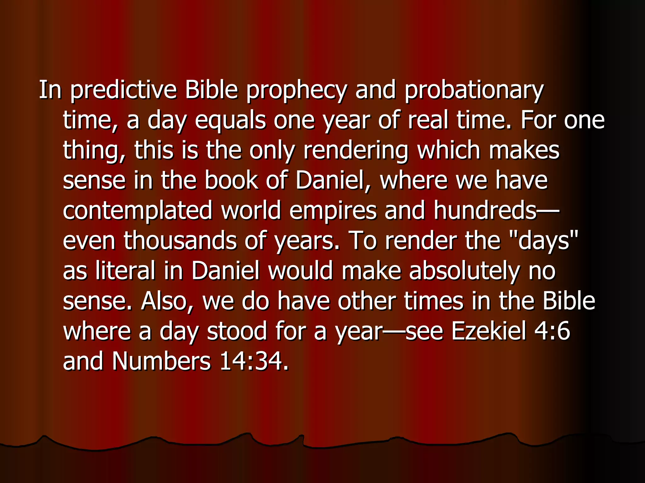 In predictive Bible prophecy and probationary time, a day equals one year of real time. For one thing, this is the only rendering which makes sense in the book of Daniel, where we have contemplated world empires and hundreds—even thousands of years. To render the "days" as literal in Daniel would make absolutely no sense. Also, we do have other times in the Bible where a day stood for a year—see Ezekiel 4:6 and Numbers 14:34.  