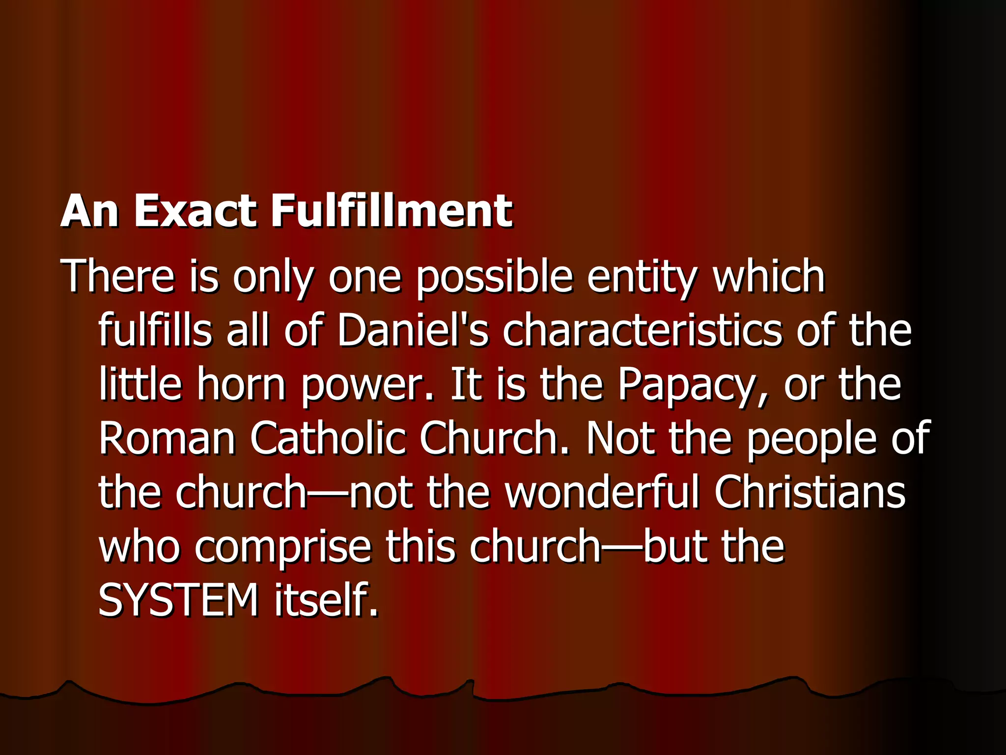 An Exact Fulfillment   There is only one possible entity which fulfills all of Daniel's characteristics of the little horn power. It is the Papacy, or the Roman Catholic Church. Not the people of the church—not the wonderful Christians who comprise this church—but the SYSTEM itself.  