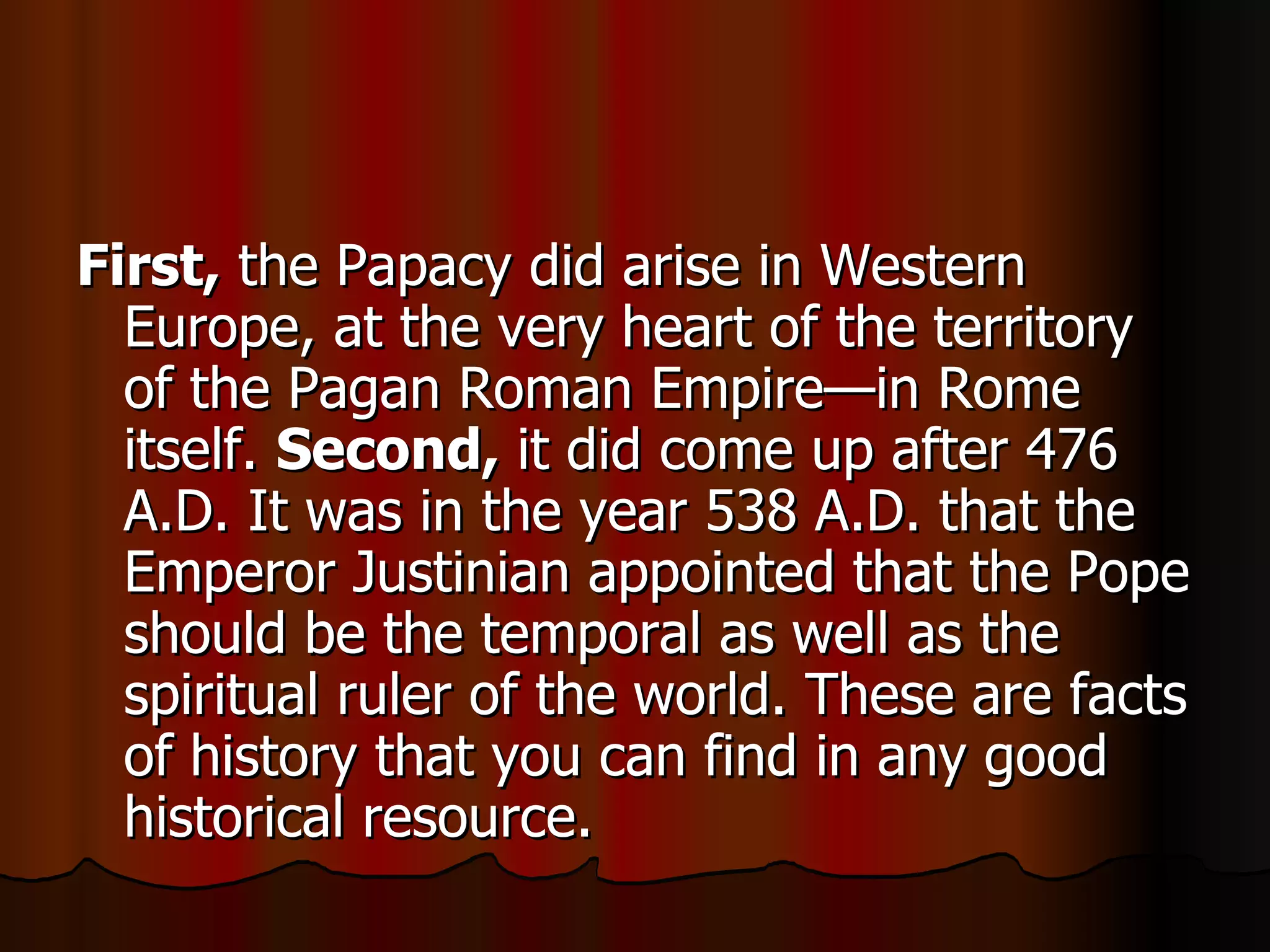 First,  the Papacy did arise in Western Europe, at the very heart of the territory of the Pagan Roman Empire—in Rome itself.  Second,  it did come up after 476 A.D. It was in the year 538 A.D. that the Emperor Justinian appointed that the Pope should be the temporal as well as the spiritual ruler of the world. These are facts of history that you can find in any good historical resource.  
