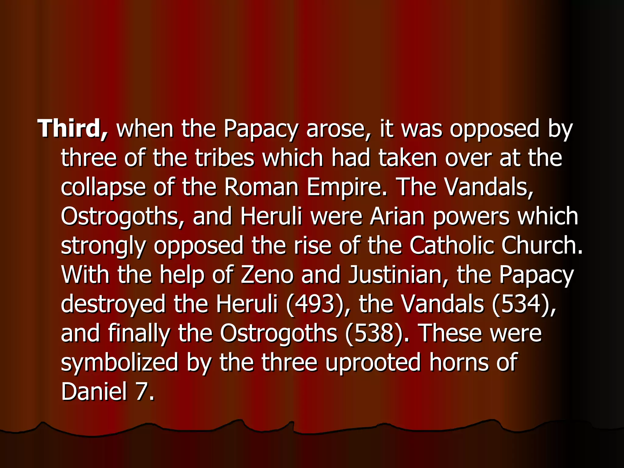 Third,  when the Papacy arose, it was opposed by three of the tribes which had taken over at the collapse of the Roman Empire. The Vandals, Ostrogoths, and Heruli were Arian powers which strongly opposed the rise of the Catholic Church. With the help of Zeno and Justinian, the Papacy destroyed the Heruli (493), the Vandals (534), and finally the Ostrogoths (538). These were symbolized by the three uprooted horns of Daniel 7.  