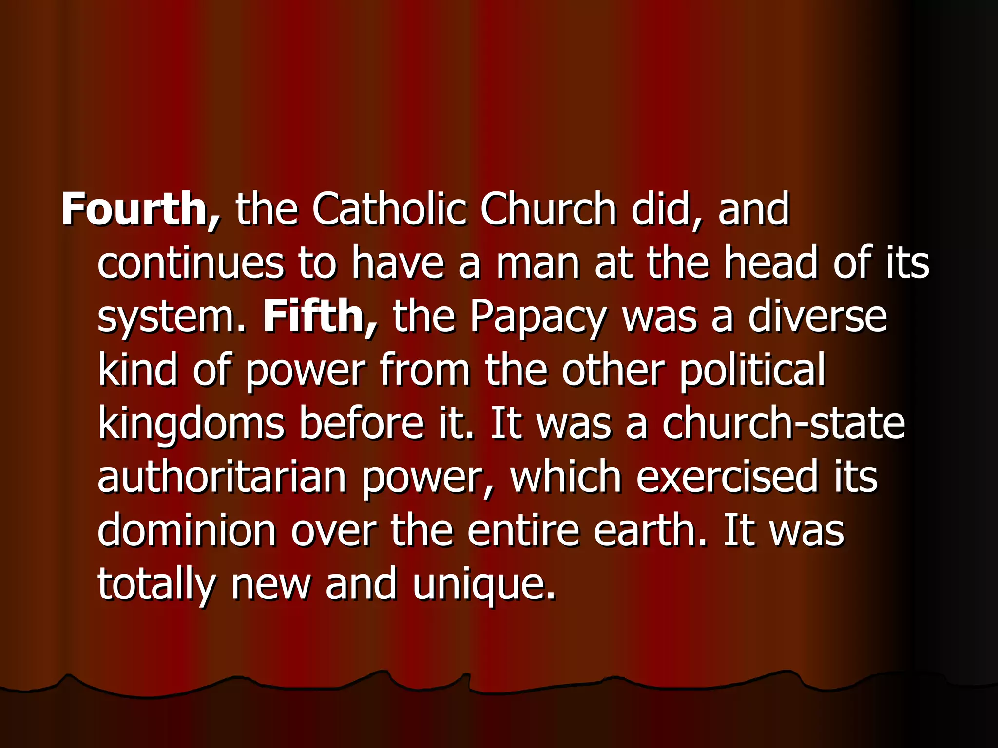 Fourth,  the Catholic Church did, and continues to have a man at the head of its system.  Fifth,  the Papacy was a diverse kind of power from the other political kingdoms before it. It was a church-state authoritarian power, which exercised its dominion over the entire earth. It was totally new and unique.  