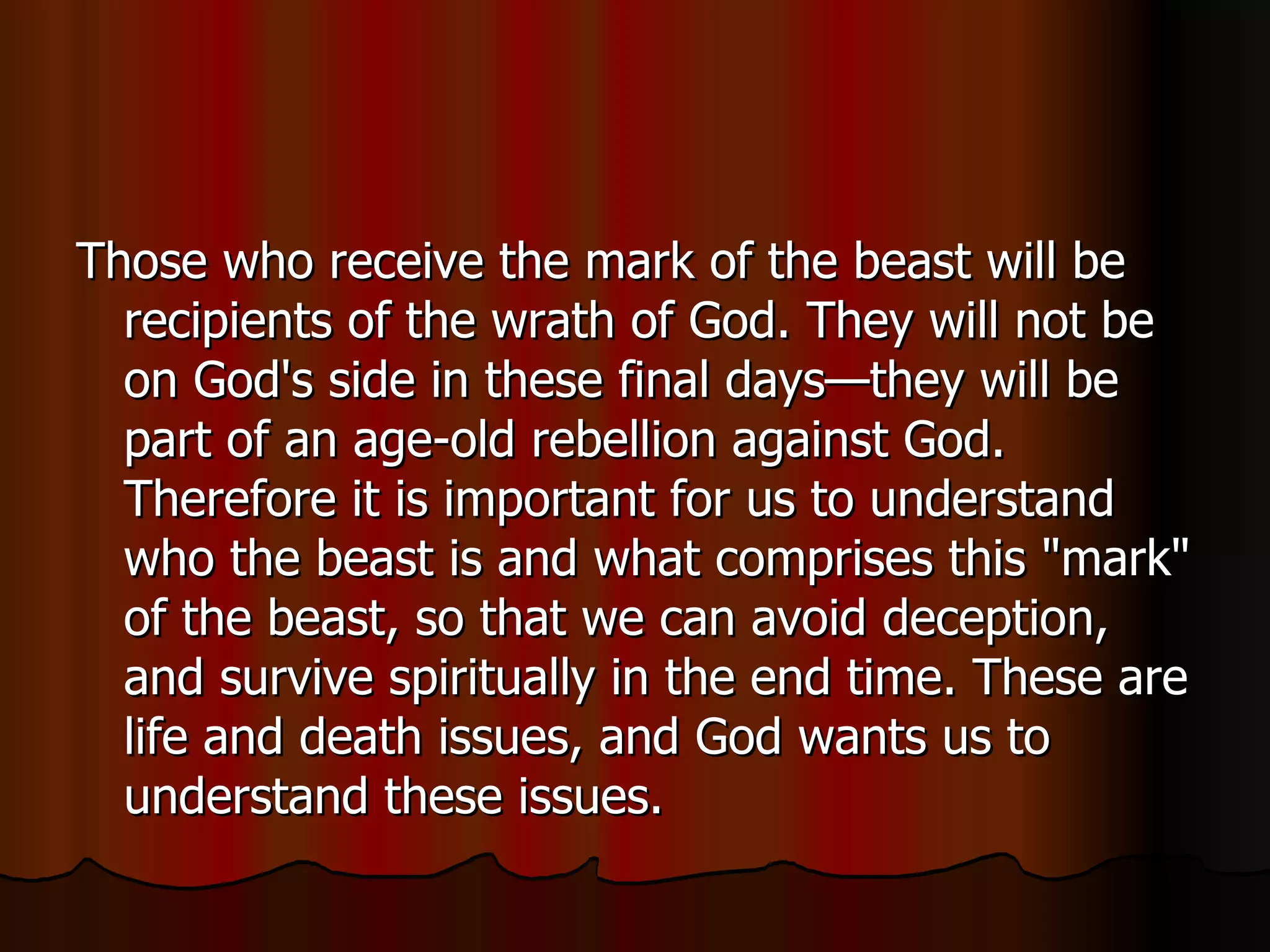 Those who receive the mark of the beast will be recipients of the wrath of God. They will not be on God's side in these final days—they will be part of an age-old rebellion against God. Therefore it is important for us to understand who the beast is and what comprises this "mark" of the beast, so that we can avoid deception, and survive spiritually in the end time. These are life and death issues, and God wants us to understand these issues.  