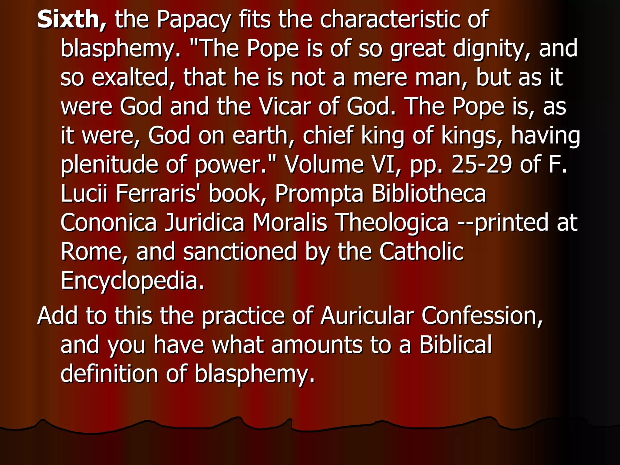 Sixth,  the Papacy fits the characteristic of blasphemy. "The Pope is of so great dignity, and so exalted, that he is not a mere man, but as it were God and the Vicar of God. The Pope is, as it were, God on earth, chief king of kings, having plenitude of power." Volume VI, pp. 25-29 of F. Lucii Ferraris' book, Prompta Bibliotheca Cononica Juridica Moralis Theologica --printed at Rome, and sanctioned by the Catholic Encyclopedia. Add to this the practice of Auricular Confession, and you have what amounts to a Biblical definition of blasphemy.  
