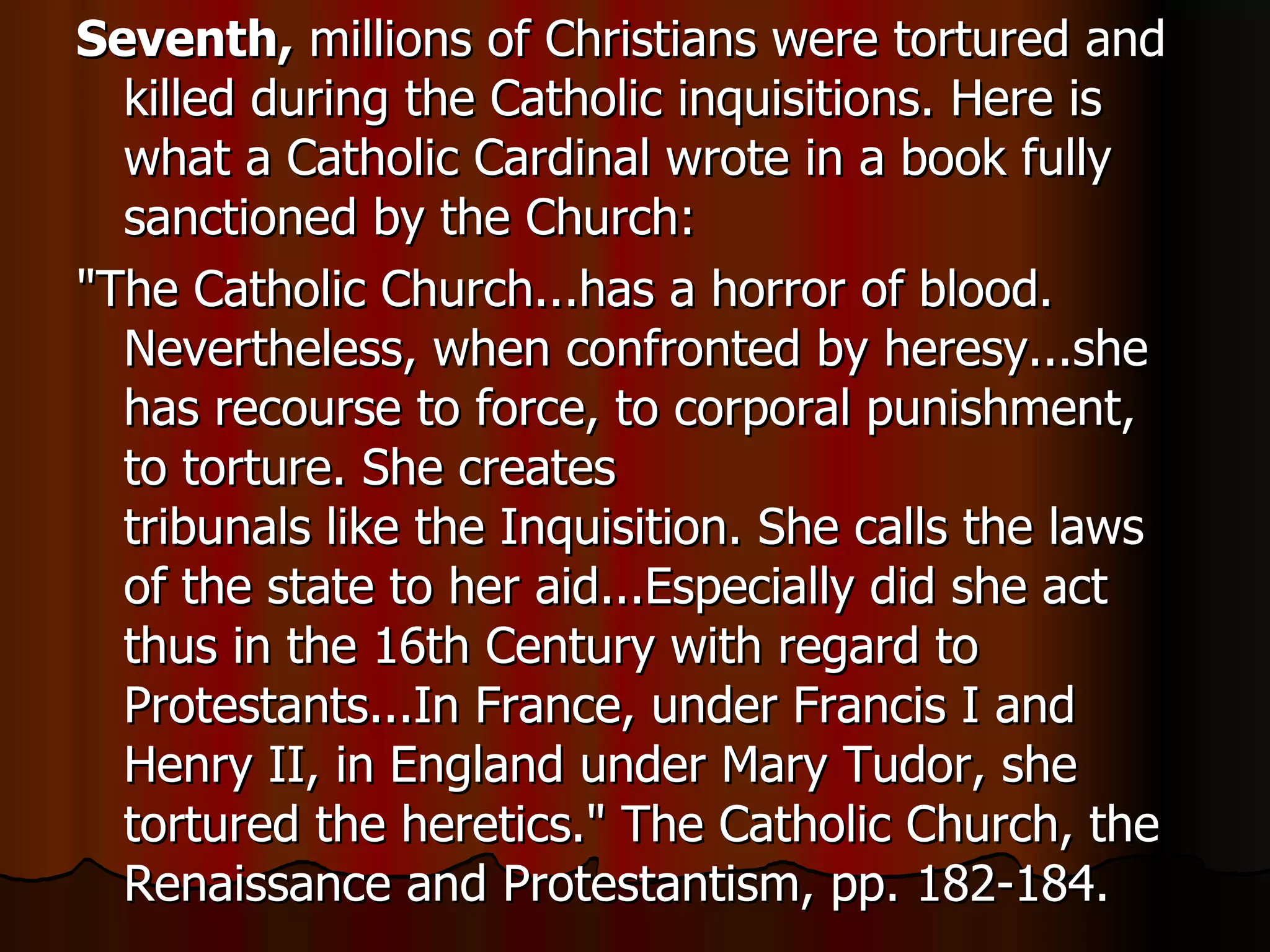 Seventh,  millions of Christians were tortured and killed during the Catholic inquisitions. Here is what a Catholic Cardinal wrote in a book fully sanctioned by the Church:  "The Catholic Church...has a horror of blood. Nevertheless, when confronted by heresy...she has recourse to force, to corporal punishment, to torture. She creates  tribunals like the Inquisition. She calls the laws of the state to her aid...Especially did she act thus in the 16th Century with regard to Protestants...In France, under Francis I and Henry II, in England under Mary Tudor, she tortured the heretics." The Catholic Church, the Renaissance and Protestantism, pp. 182-184.  