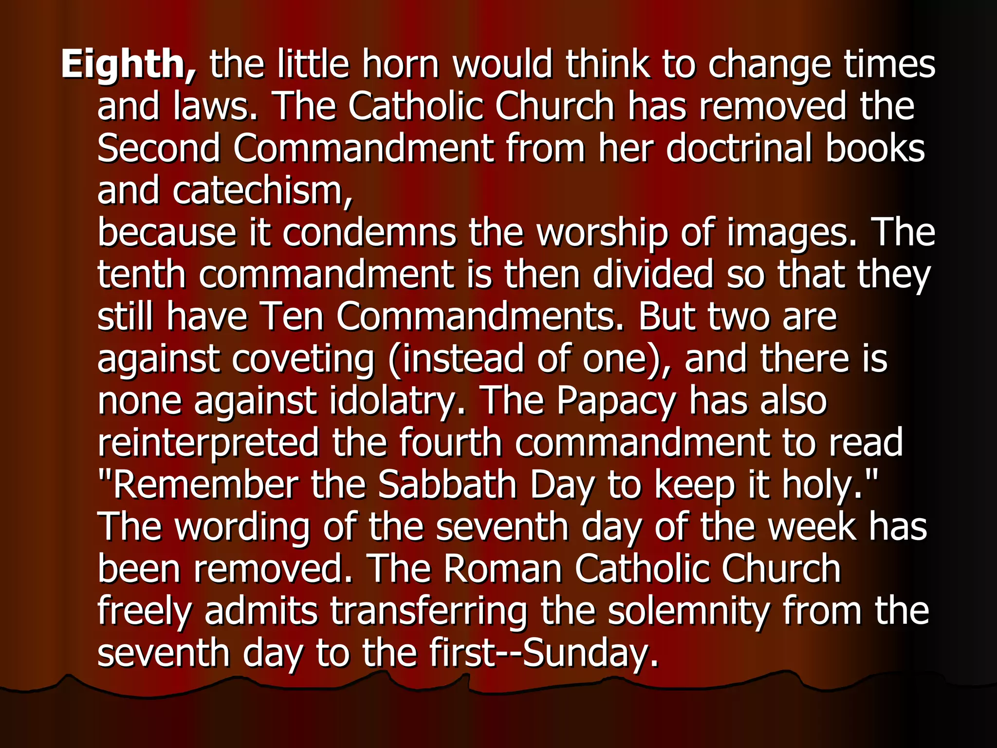 Eighth,  the little horn would think to change times and laws. The Catholic Church has removed the Second Commandment from her doctrinal books and catechism,  because it condemns the worship of images. The tenth commandment is then divided so that they still have Ten Commandments. But two are against coveting (instead of one), and there is none against idolatry. The Papacy has also reinterpreted the fourth commandment to read "Remember the Sabbath Day to keep it holy." The wording of the seventh day of the week has been removed. The Roman Catholic Church freely admits transferring the solemnity from the seventh day to the first--Sunday.  