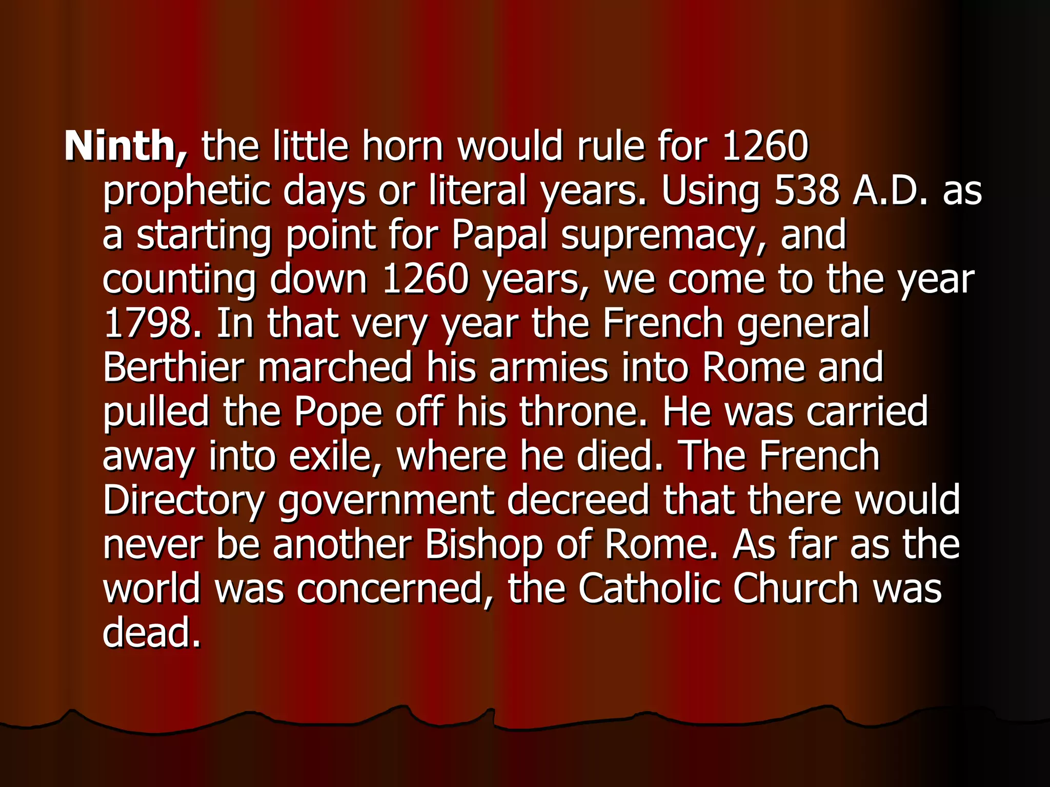 Ninth,  the little horn would rule for 1260 prophetic days or literal years. Using 538 A.D. as a starting point for Papal supremacy, and counting down 1260 years, we come to the year 1798. In that very year the French general Berthier marched his armies into Rome and pulled the Pope off his throne. He was carried away into exile, where he died. The French Directory government decreed that there would never be another Bishop of Rome. As far as the world was concerned, the Catholic Church was dead.  