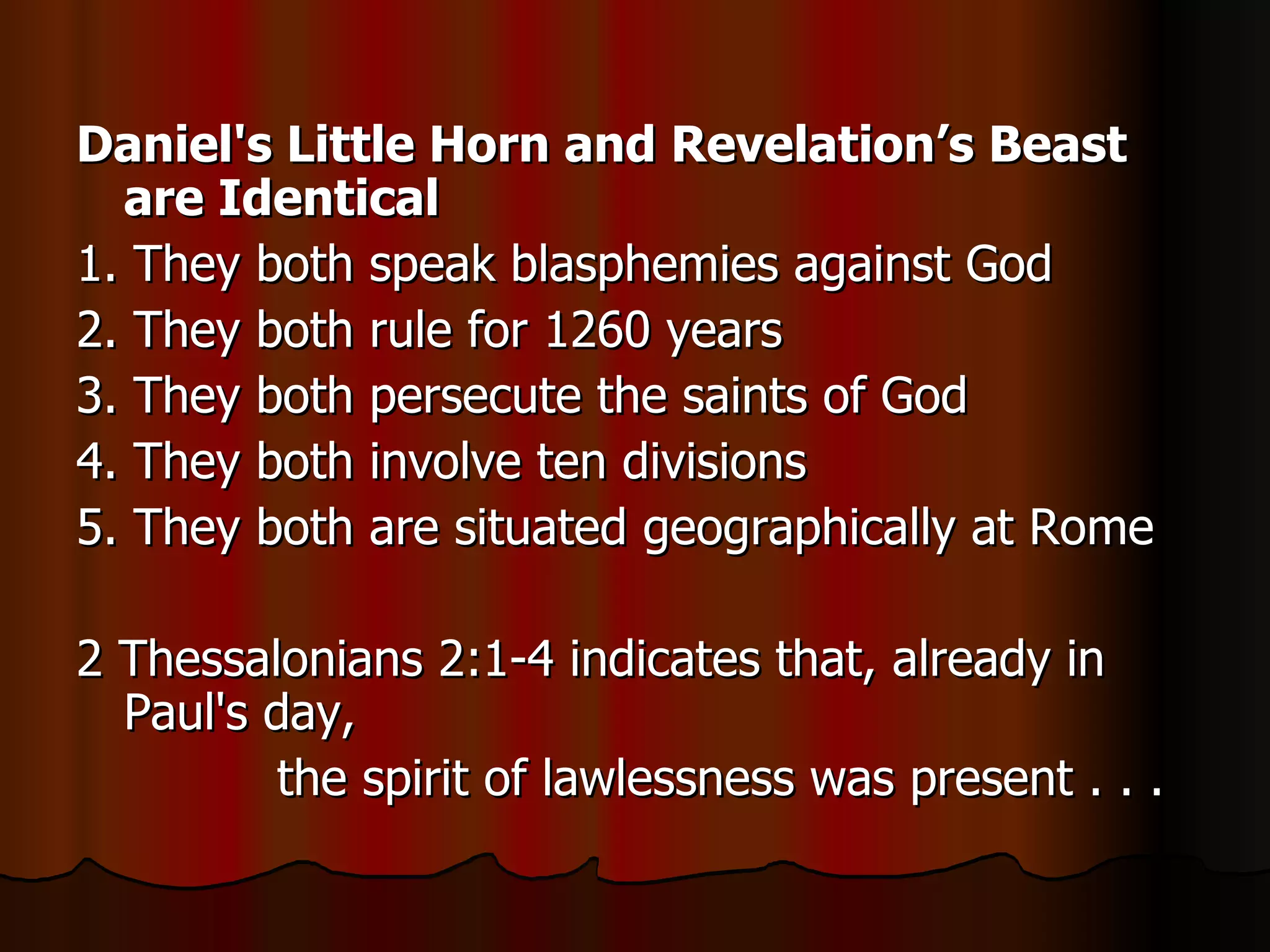 Daniel's Little Horn and Revelation’s Beast are Identical   1. They both speak blasphemies against God  2. They both rule for 1260 years  3. They both persecute the saints of God  4. They both involve ten divisions  5. They both are situated geographically at Rome  2 Thessalonians 2:1-4 indicates that, already in Paul's day, the spirit of lawlessness was present . . .  