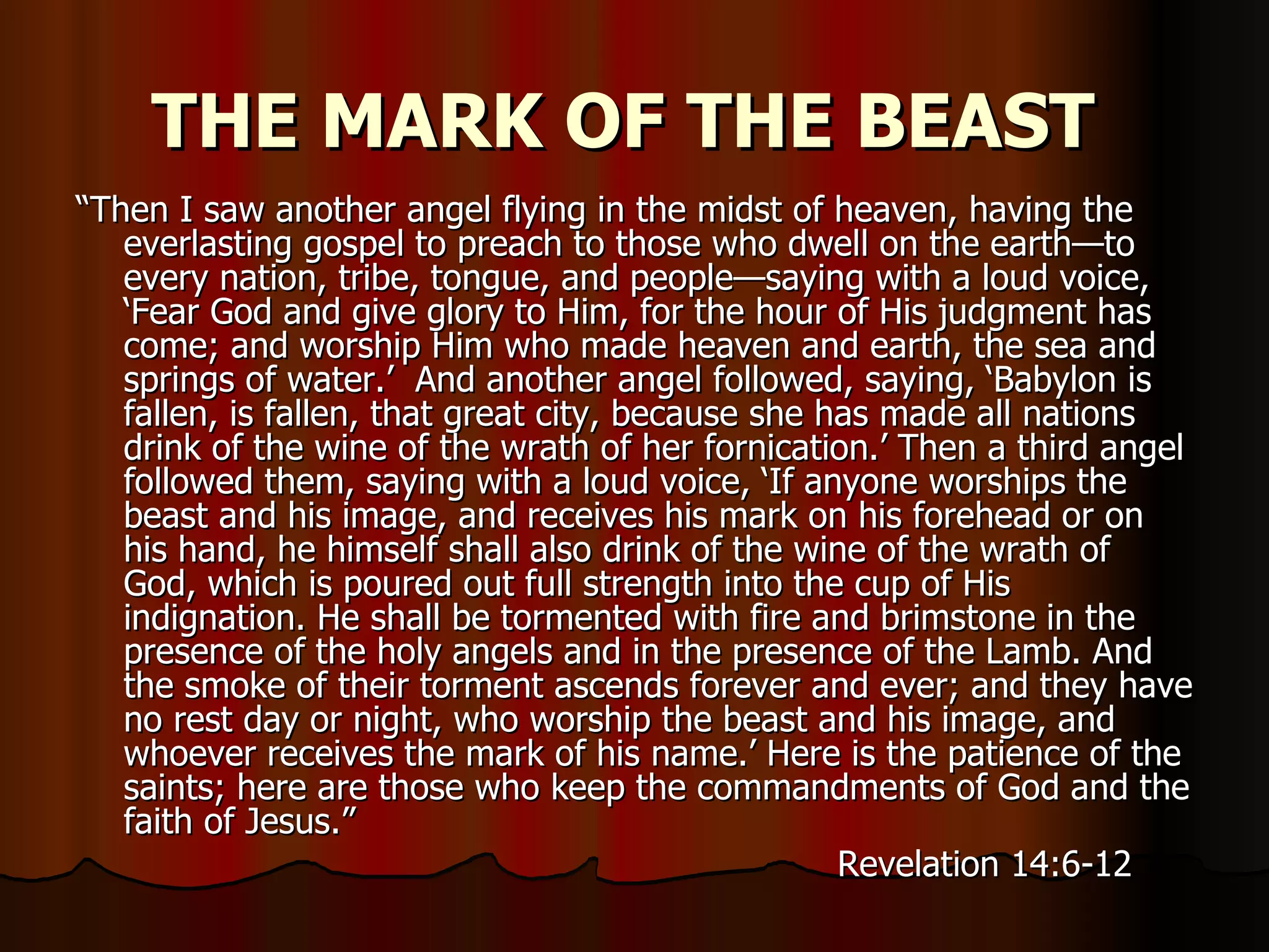THE MARK OF THE BEAST   “ Then I saw another angel flying in the midst of heaven, having the everlasting gospel to preach to those who dwell on the earth—to every nation, tribe, tongue, and people—saying with a loud voice, ‘Fear God and give glory to Him, for the hour of His judgment has come; and worship Him who made heaven and earth, the sea and springs of water.’  And another angel followed, saying, ‘Babylon is fallen, is fallen, that great city, because she has made all nations drink of the wine of the wrath of her fornication.’ Then a third angel followed them, saying with a loud voice, ‘If anyone worships the beast and his image, and receives his mark on his forehead or on his hand, he himself shall also drink of the wine of the wrath of God, which is poured out full strength into the cup of His indignation. He shall be tormented with fire and brimstone in the presence of the holy angels and in the presence of the Lamb. And the smoke of their torment ascends forever and ever; and they have no rest day or night, who worship the beast and his image, and whoever receives the mark of his name.’ Here is the patience of the saints; here are those who keep the commandments of God and the faith of Jesus.”  Revelation 14:6-12  