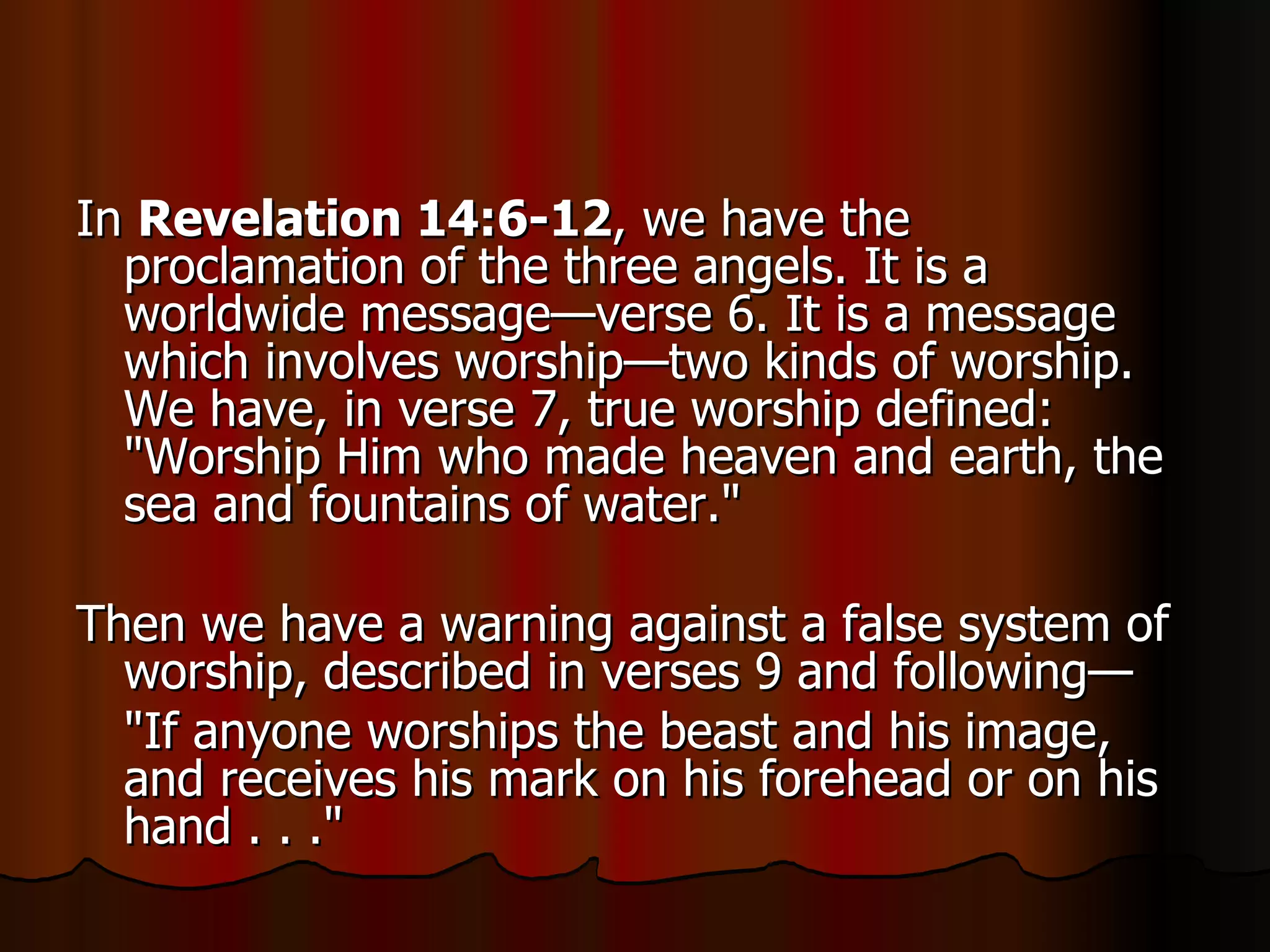 In  Revelation 14:6-12 , we have the proclamation of the three angels. It is a worldwide message—verse 6. It is a message which involves worship—two kinds of worship. We have, in verse 7, true worship defined: "Worship Him who made heaven and earth, the sea and fountains of water."  Then we have a warning against a false system of worship, described in verses 9 and following— "If anyone worships the beast and his image, and receives his mark on his forehead or on his hand . . ."  