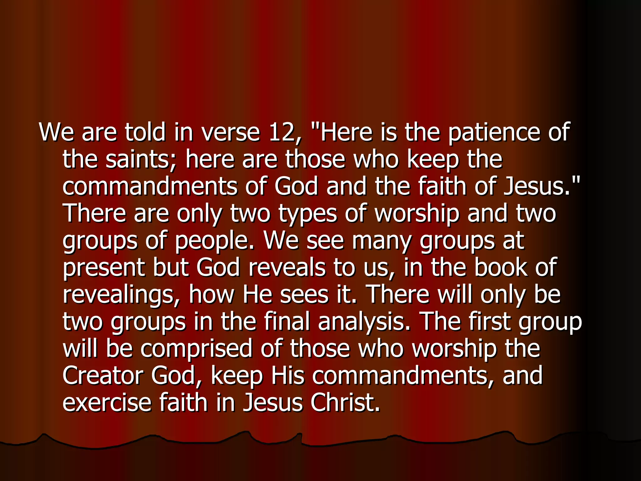 We are told in verse 12, "Here is the patience of the saints; here are those who keep the commandments of God and the faith of Jesus." There are only two types of worship and two groups of people. We see many groups at present but God reveals to us, in the book of revealings, how He sees it. There will only be two groups in the final analysis. The first group will be comprised of those who worship the Creator God, keep His commandments, and exercise faith in Jesus Christ.  