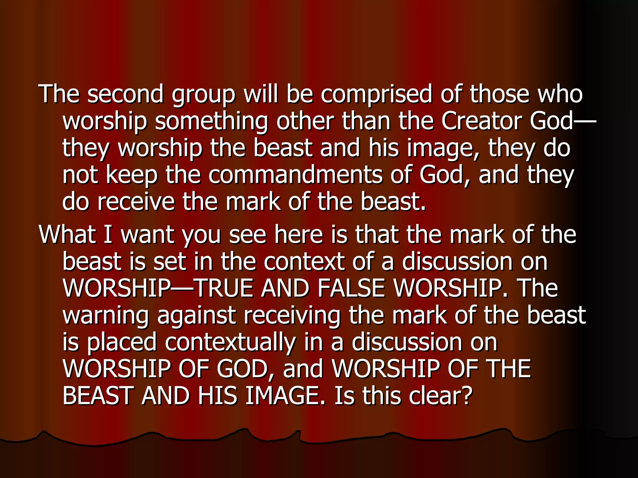 The second group will be comprised of those who worship something other than the Creator God—they worship the beast and his image, they do not keep the commandments of God, and they do receive the mark of the beast.  What I want you see here is that the mark of the beast is set in the context of a discussion on WORSHIP—TRUE AND FALSE WORSHIP. The warning against receiving the mark of the beast is placed contextually in a discussion on WORSHIP OF GOD, and WORSHIP OF THE BEAST AND HIS IMAGE. Is this clear?  