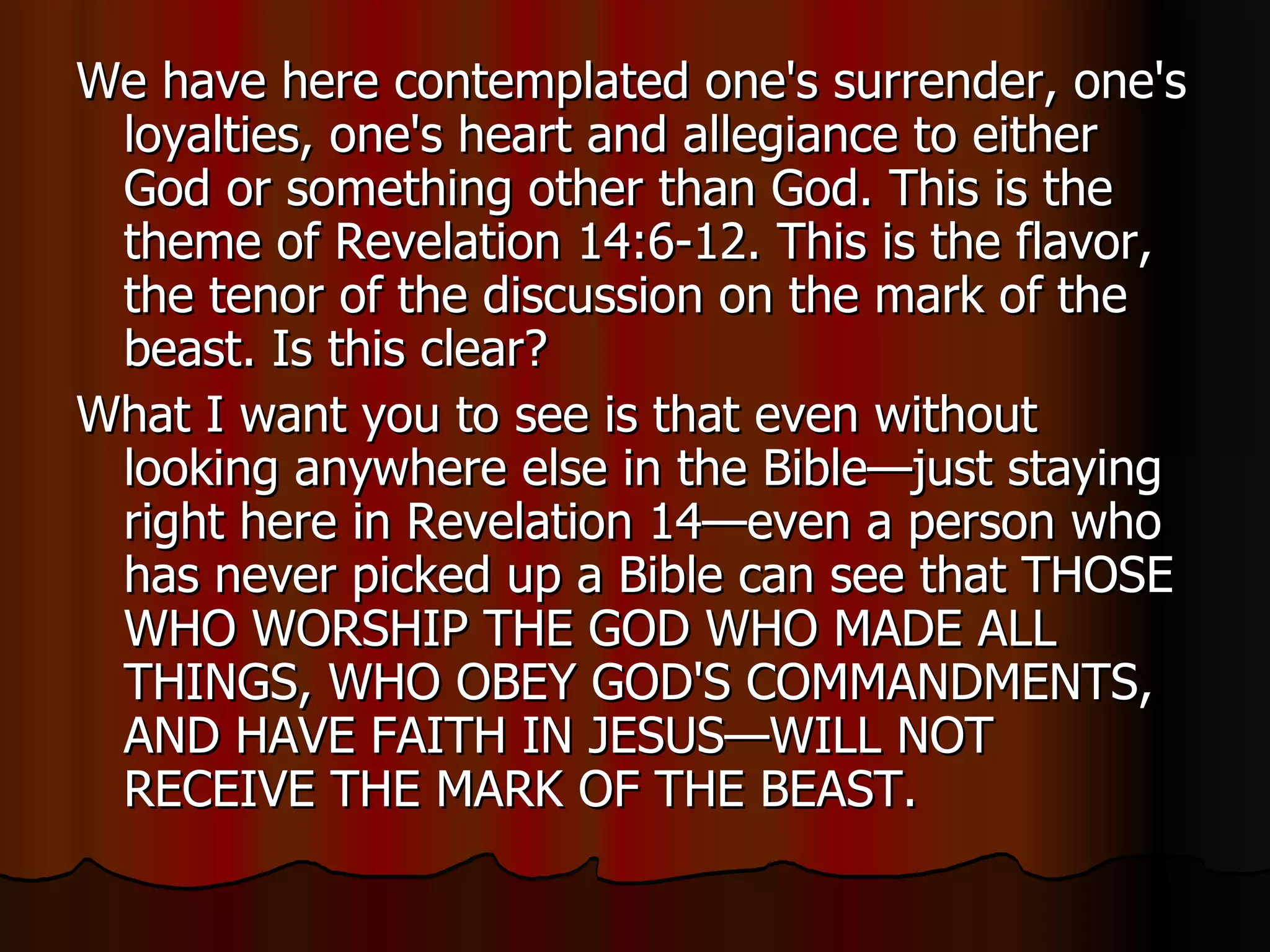 We have here contemplated one's surrender, one's loyalties, one's heart and allegiance to either God or something other than God. This is the theme of Revelation 14:6-12. This is the flavor, the tenor of the discussion on the mark of the beast. Is this clear?  What I want you to see is that even without looking anywhere else in the Bible—just staying right here in Revelation 14—even a person who has never picked up a Bible can see that THOSE WHO WORSHIP THE GOD WHO MADE ALL THINGS, WHO OBEY GOD'S COMMANDMENTS, AND HAVE FAITH IN JESUS—WILL NOT RECEIVE THE MARK OF THE BEAST.  