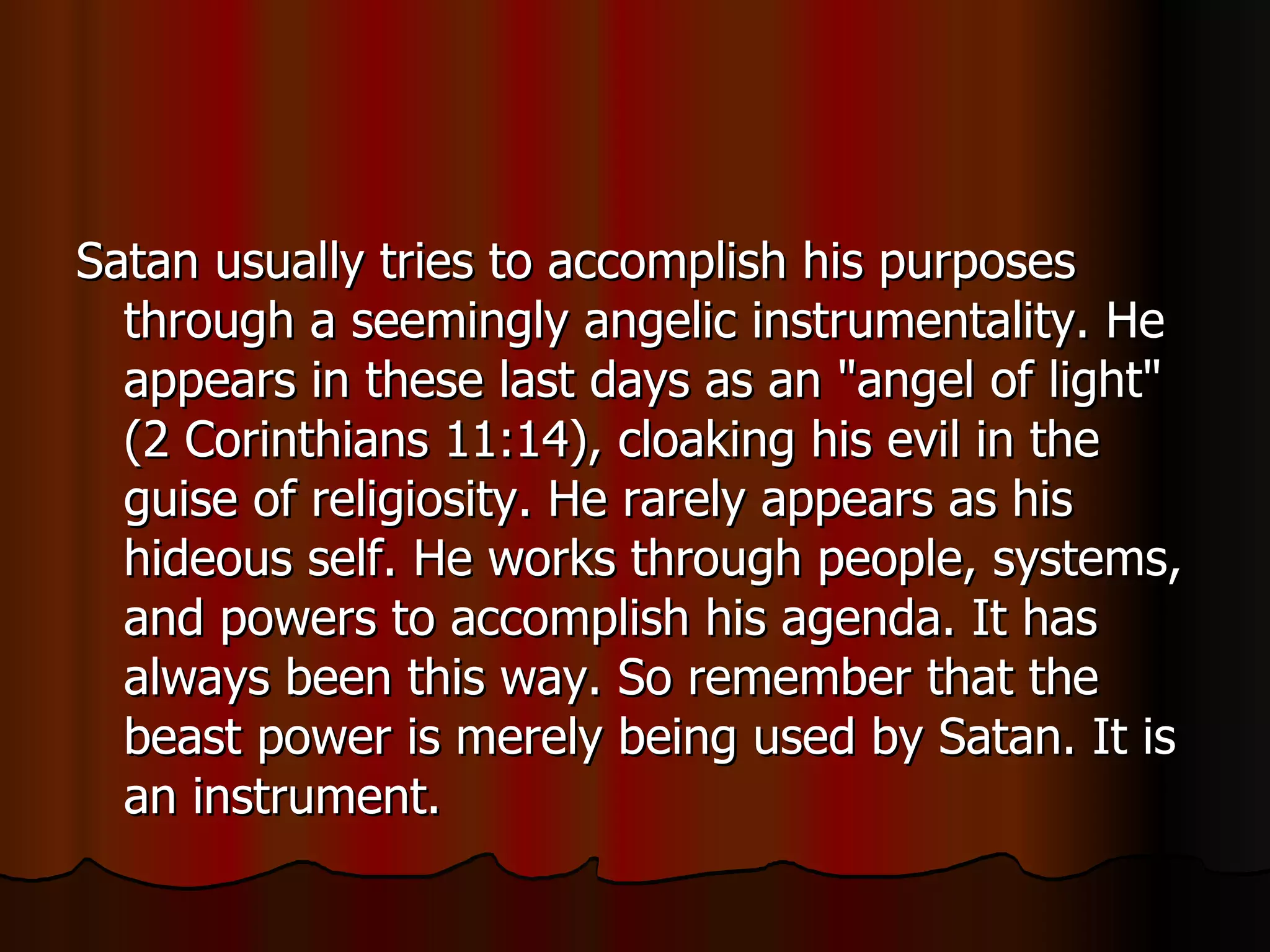 Satan usually tries to accomplish his purposes through a seemingly angelic instrumentality. He appears in these last days as an "angel of light" (2 Corinthians 11:14), cloaking his evil in the guise of religiosity. He rarely appears as his hideous self. He works through people, systems, and powers to accomplish his agenda. It has always been this way. So remember that the beast power is merely being used by Satan. It is an instrument.  