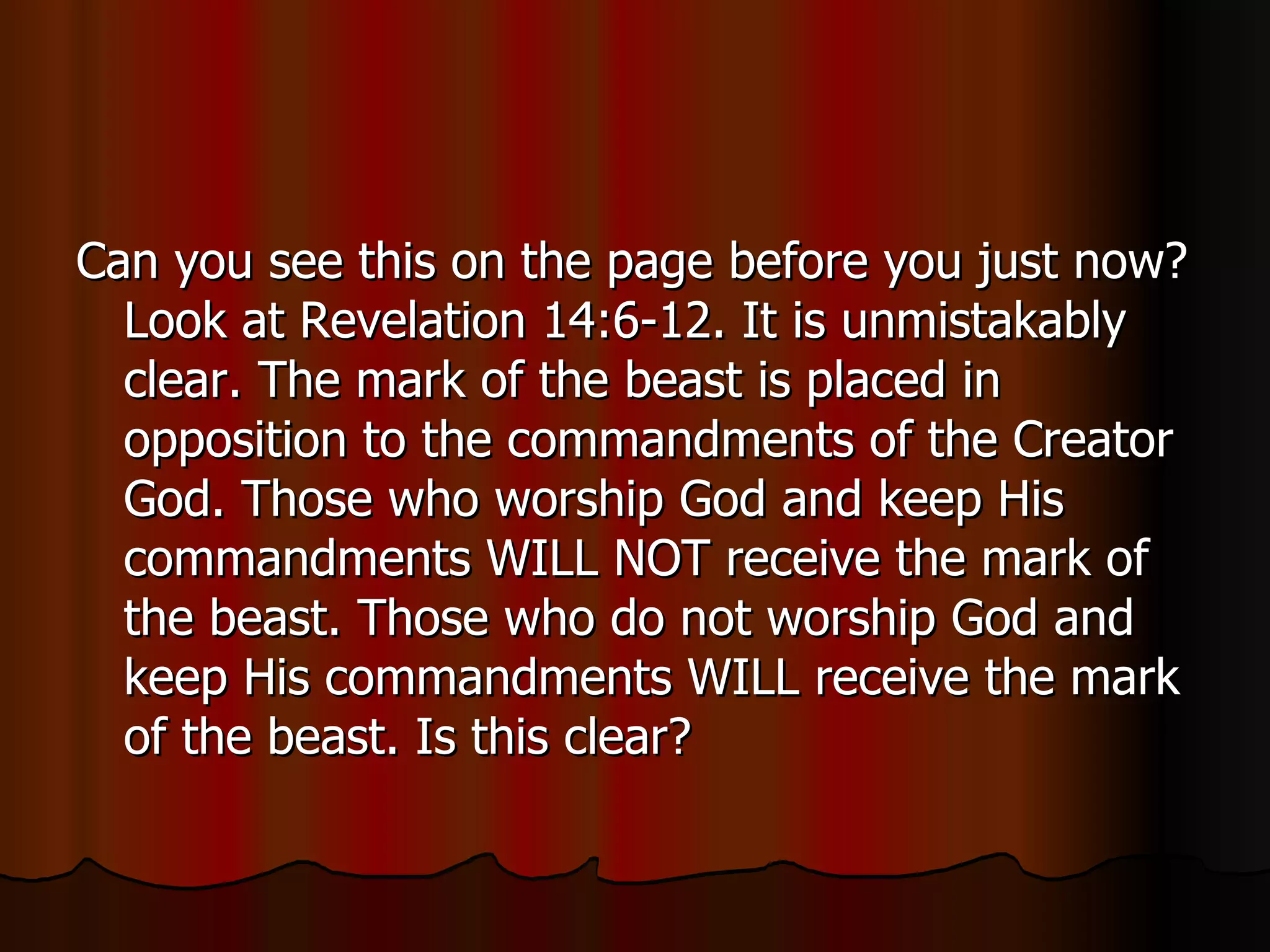 Can you see this on the page before you just now? Look at Revelation 14:6-12. It is unmistakably clear. The mark of the beast is placed in opposition to the commandments of the Creator God. Those who worship God and keep His commandments WILL NOT receive the mark of the beast. Those who do not worship God and keep His commandments WILL receive the mark of the beast. Is this clear?  
