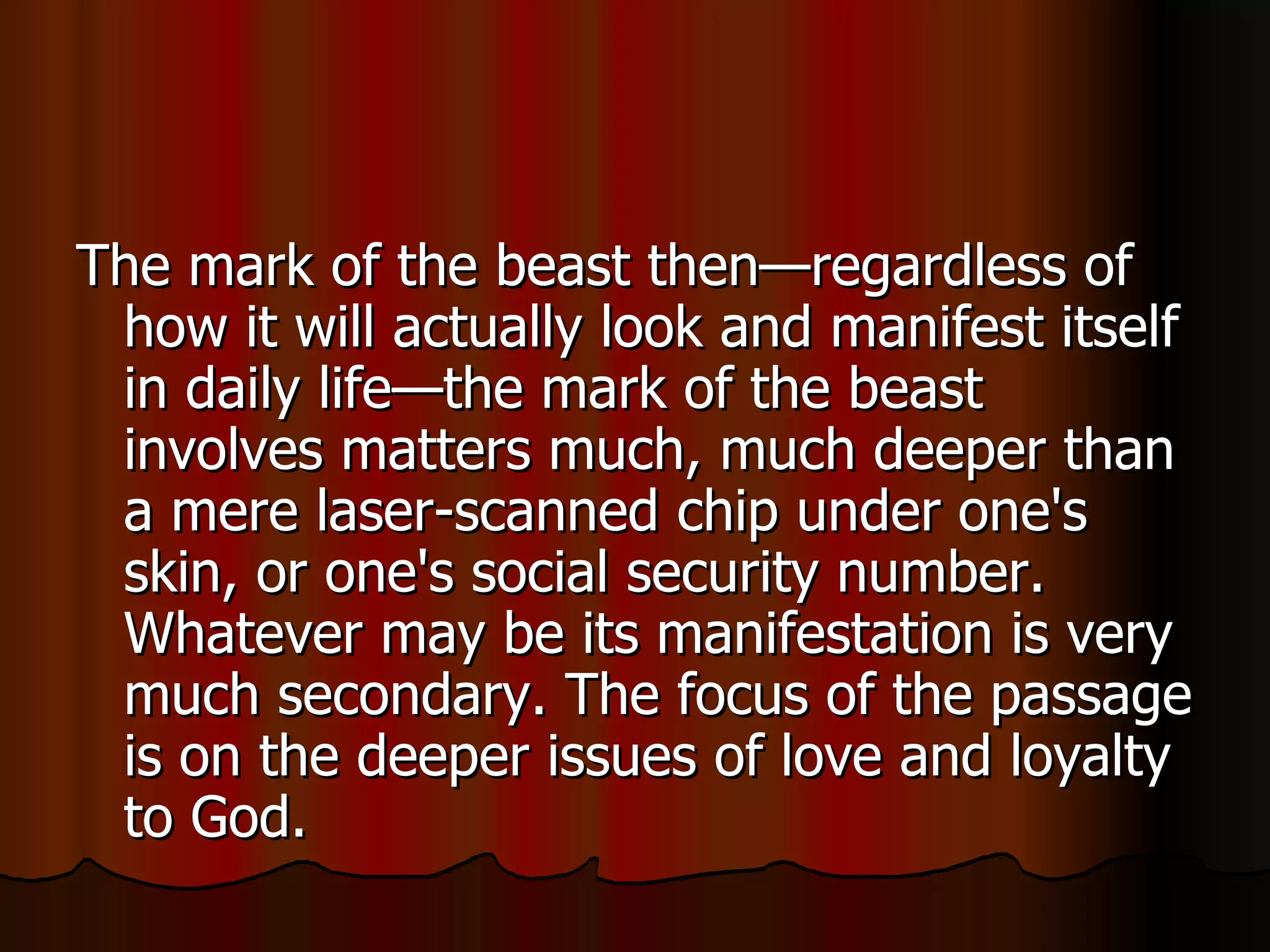 The mark of the beast then—regardless of how it will actually look and manifest itself in daily life—the mark of the beast involves matters much, much deeper than a mere laser-scanned chip under one's skin, or one's social security number. Whatever may be its manifestation is very much secondary. The focus of the passage is on the deeper issues of love and loyalty to God.  