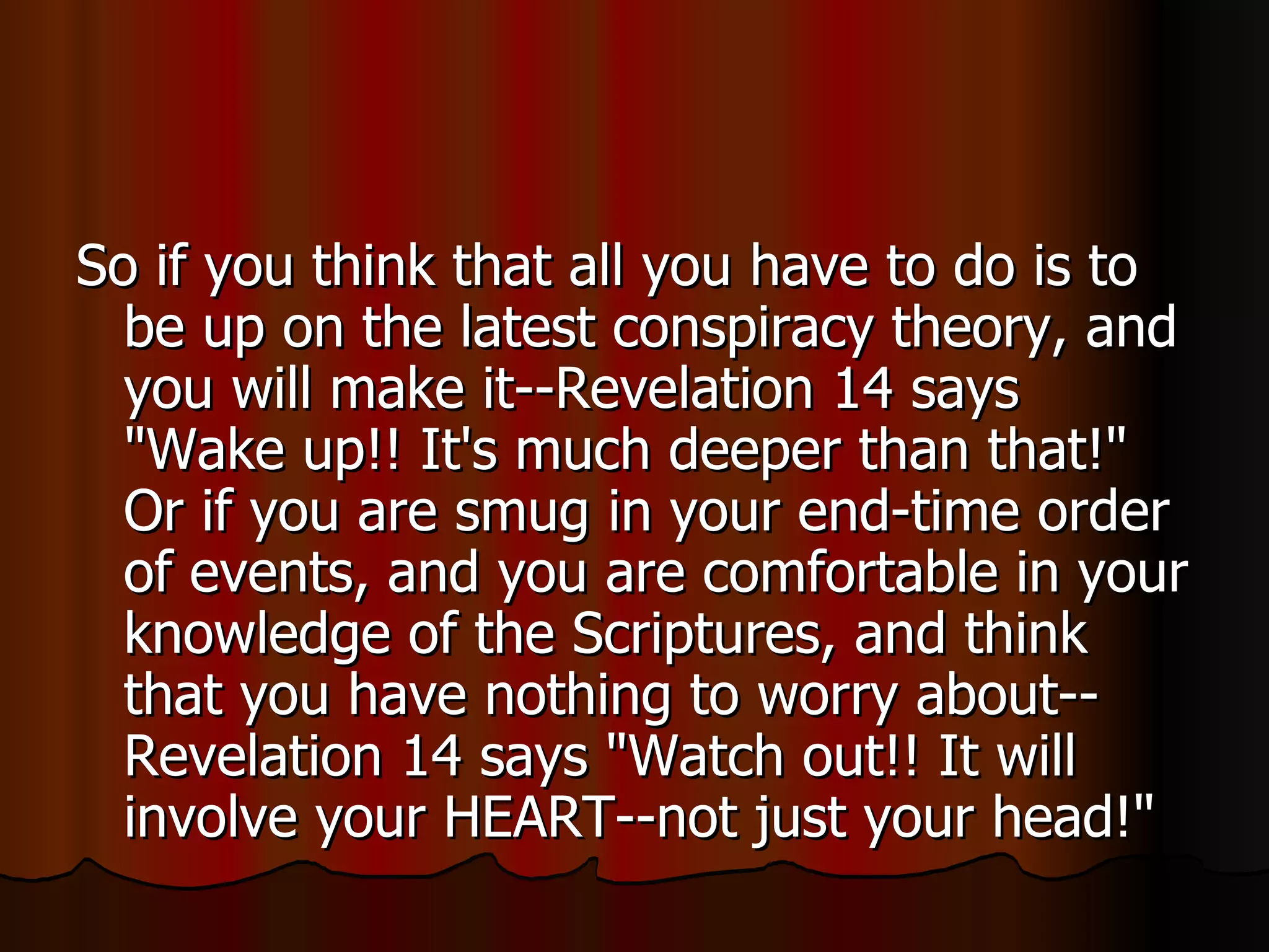 So if you think that all you have to do is to be up on the latest conspiracy theory, and you will make it--Revelation 14 says "Wake up!! It's much deeper than that!" Or if you are smug in your end-time order of events, and you are comfortable in your knowledge of the Scriptures, and think that you have nothing to worry about--Revelation 14 says "Watch out!! It will involve your HEART--not just your head!"  