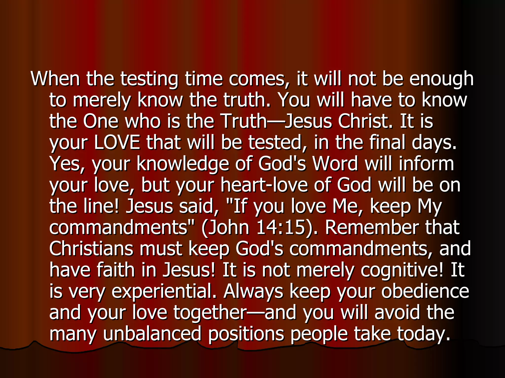 When the testing time comes, it will not be enough to merely know the truth. You will have to know the One who is the Truth—Jesus Christ. It is your LOVE that will be tested, in the final days. Yes, your knowledge of God's Word will inform your love, but your heart-love of God will be on the line! Jesus said, "If you love Me, keep My commandments" (John 14:15). Remember that Christians must keep God's commandments, and have faith in Jesus! It is not merely cognitive! It is very experiential. Always keep your obedience and your love together—and you will avoid the many unbalanced positions people take today.  