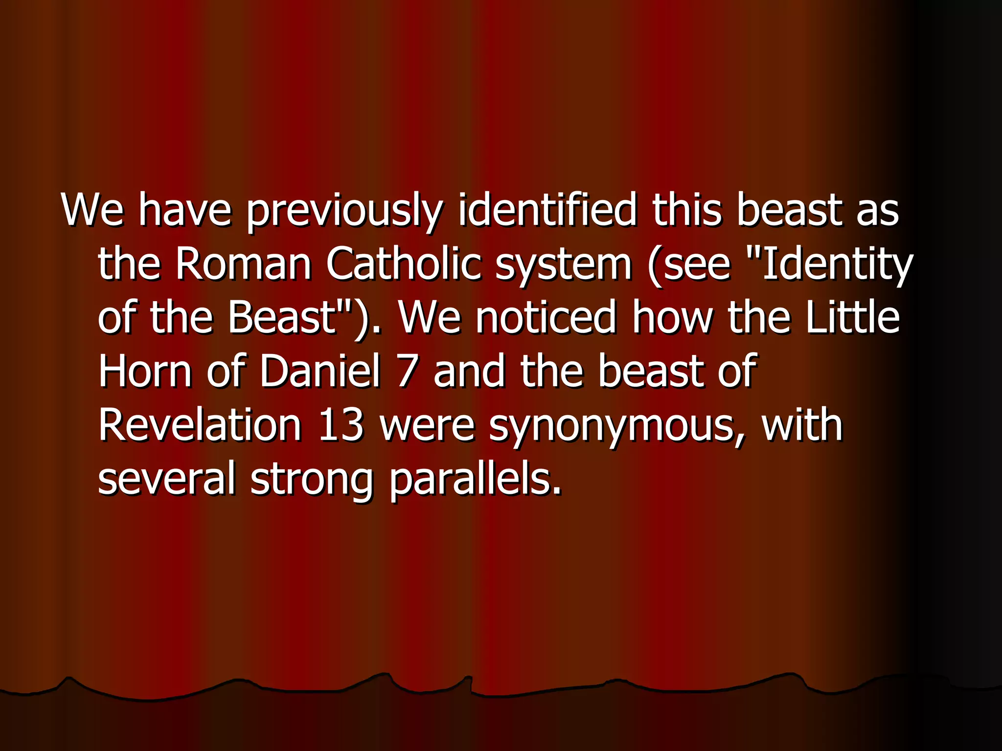 We have previously identified this beast as the Roman Catholic system (see "Identity of the Beast"). We noticed how the Little Horn of Daniel 7 and the beast of Revelation 13 were synonymous, with several strong parallels.  