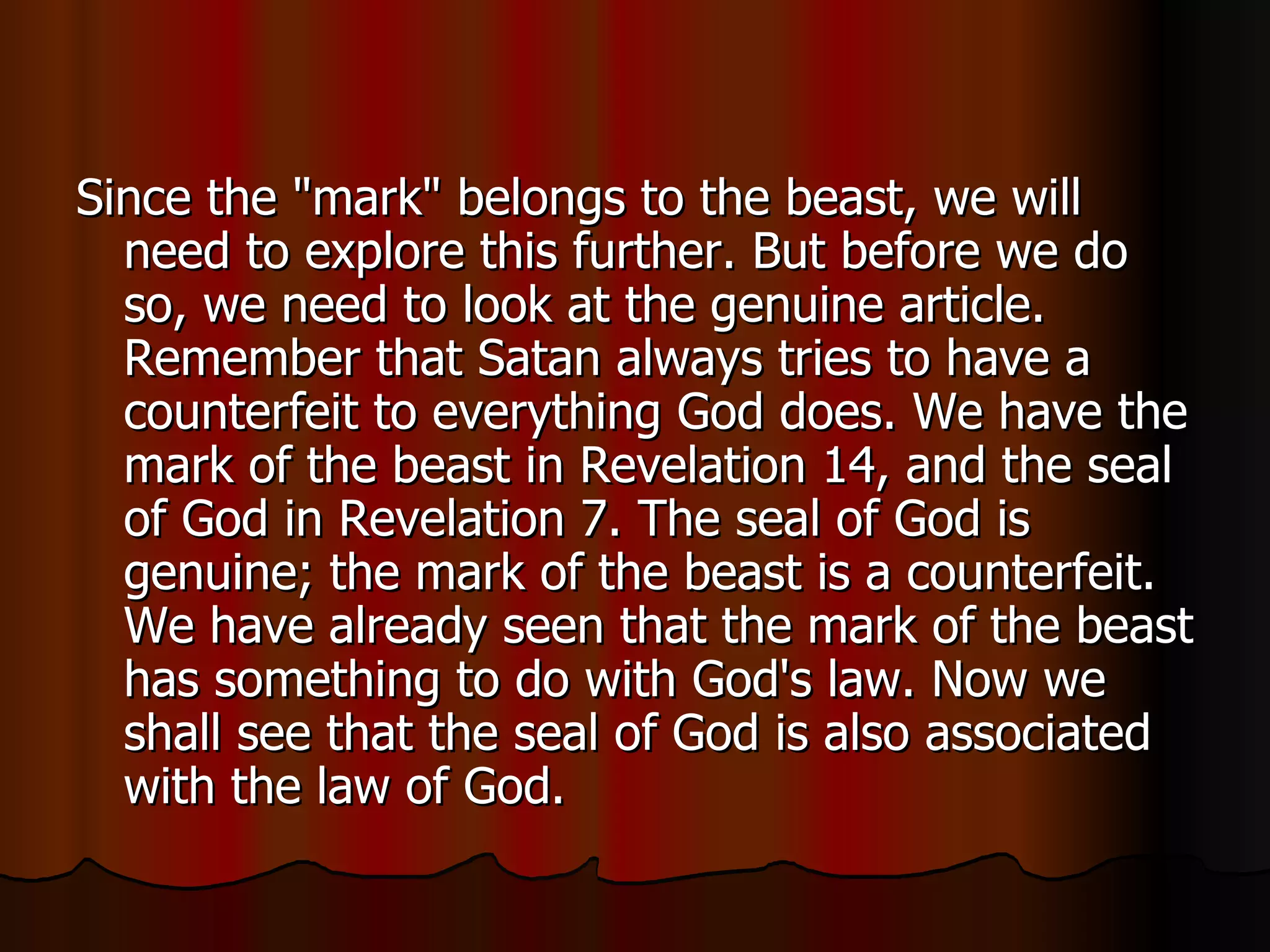 Since the "mark" belongs to the beast, we will need to explore this further. But before we do so, we need to look at the genuine article. Remember that Satan always tries to have a counterfeit to everything God does. We have the mark of the beast in Revelation 14, and the seal of God in Revelation 7. The seal of God is genuine; the mark of the beast is a counterfeit. We have already seen that the mark of the beast has something to do with God's law. Now we shall see that the seal of God is also associated with the law of God.  