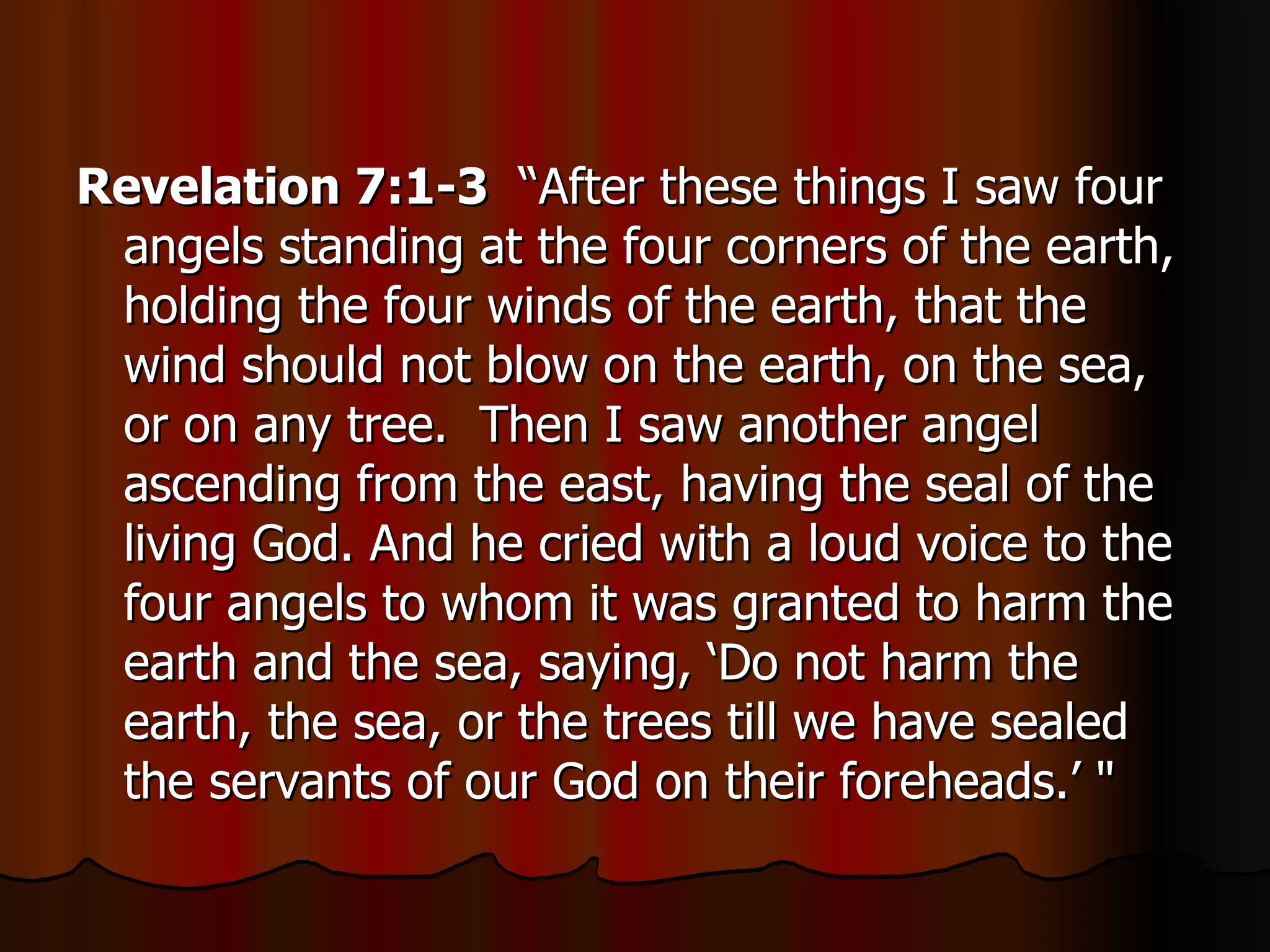 Revelation 7:1-3   “After these things I saw four angels standing at the four corners of the earth, holding the four winds of the earth, that the wind should not blow on the earth, on the sea, or on any tree.  Then I saw another angel ascending from the east, having the seal of the living God. And he cried with a loud voice to the four angels to whom it was granted to harm the earth and the sea, saying, ‘Do not harm the earth, the sea, or the trees till we have sealed the servants of our God on their foreheads.’ " 