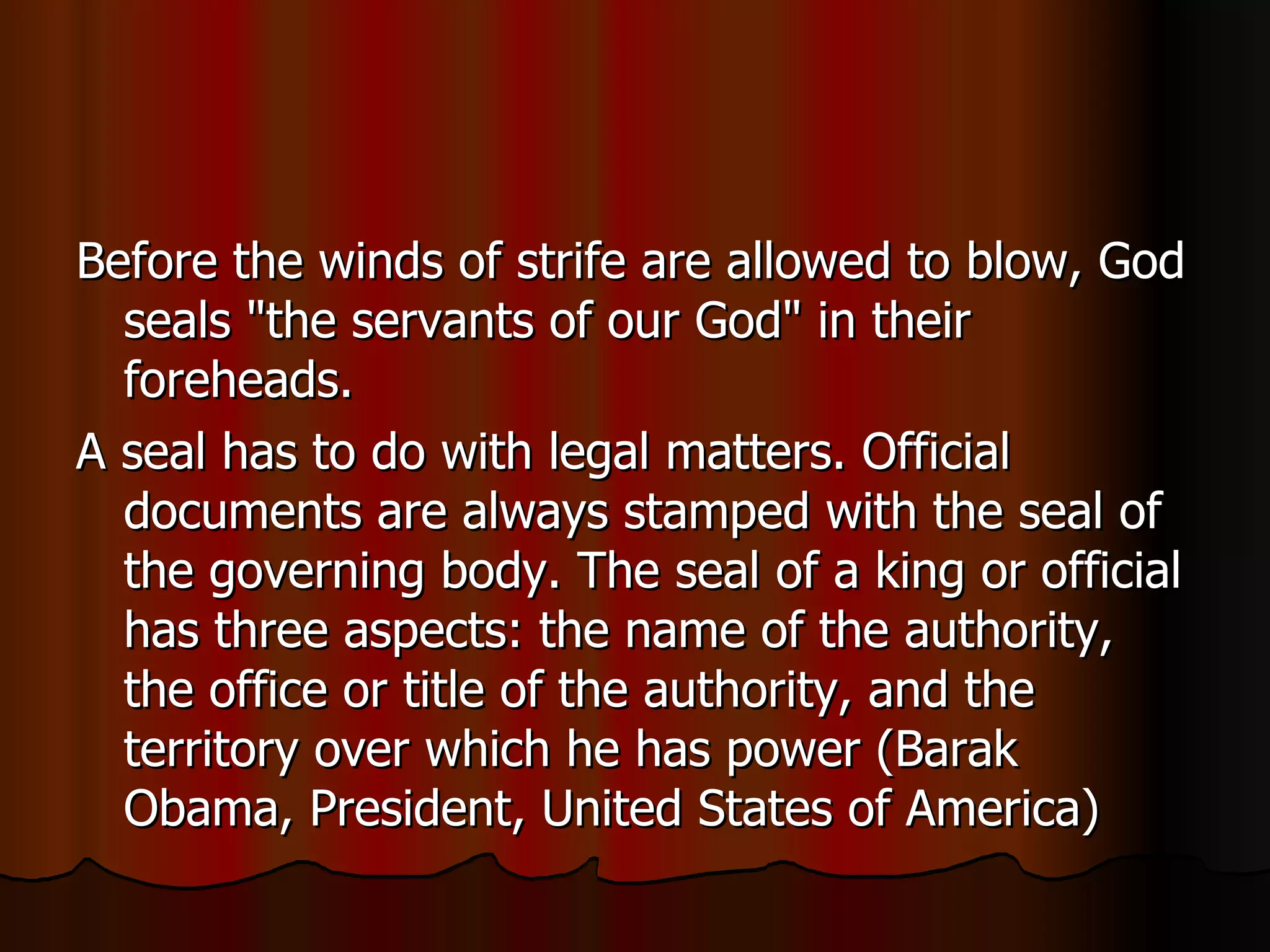 Before the winds of strife are allowed to blow, God seals "the servants of our God" in their foreheads.  A seal has to do with legal matters. Official documents are always stamped with the seal of the governing body. The seal of a king or official has three aspects: the name of the authority, the office or title of the authority, and the territory over which he has power (Barak Obama, President, United States of America)  