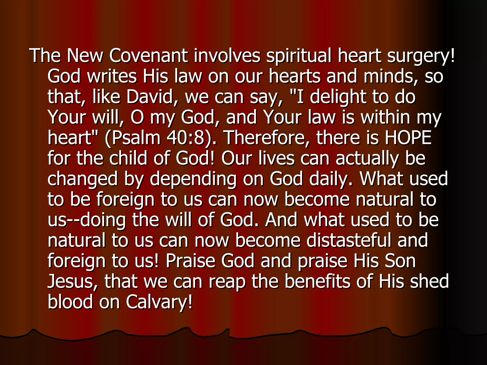The New Covenant involves spiritual heart surgery! God writes His law on our hearts and minds, so that, like David, we can say, "I delight to do Your will, O my God, and Your law is within my heart" (Psalm 40:8). Therefore, there is HOPE for the child of God! Our lives can actually be changed by depending on God daily. What used to be foreign to us can now become natural to us--doing the will of God. And what used to be natural to us can now become distasteful and foreign to us! Praise God and praise His Son Jesus, that we can reap the benefits of His shed blood on Calvary!  