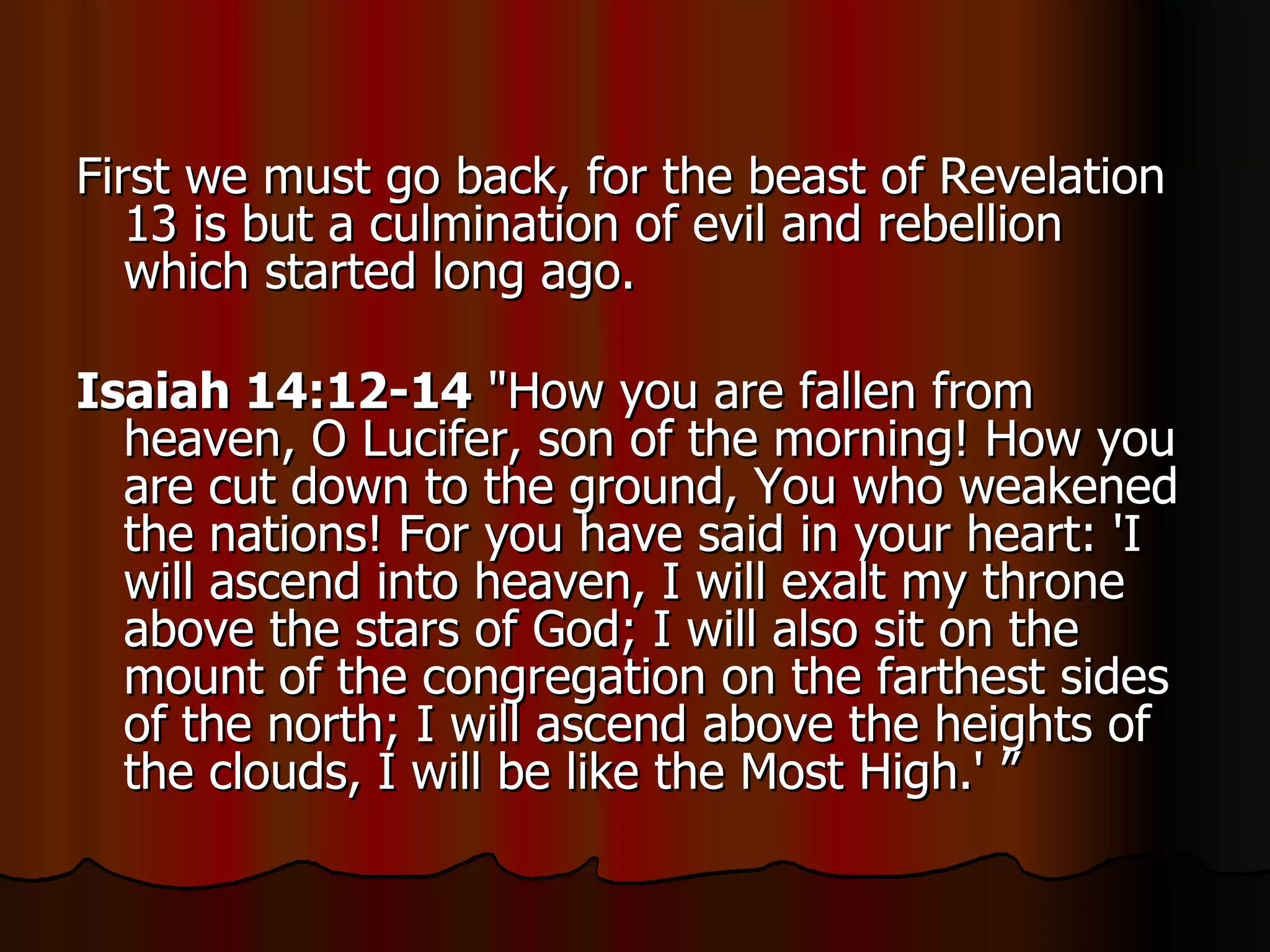 First we must go back, for the beast of Revelation 13 is but a culmination of evil and rebellion which started long ago.  Isaiah 14:12-14  "How you are fallen from heaven, O Lucifer, son of the morning! How you are cut down to the ground, You who weakened the nations! For you have said in your heart: 'I will ascend into heaven, I will exalt my throne above the stars of God; I will also sit on the mount of the congregation on the farthest sides of the north; I will ascend above the heights of the clouds, I will be like the Most High.' ” 