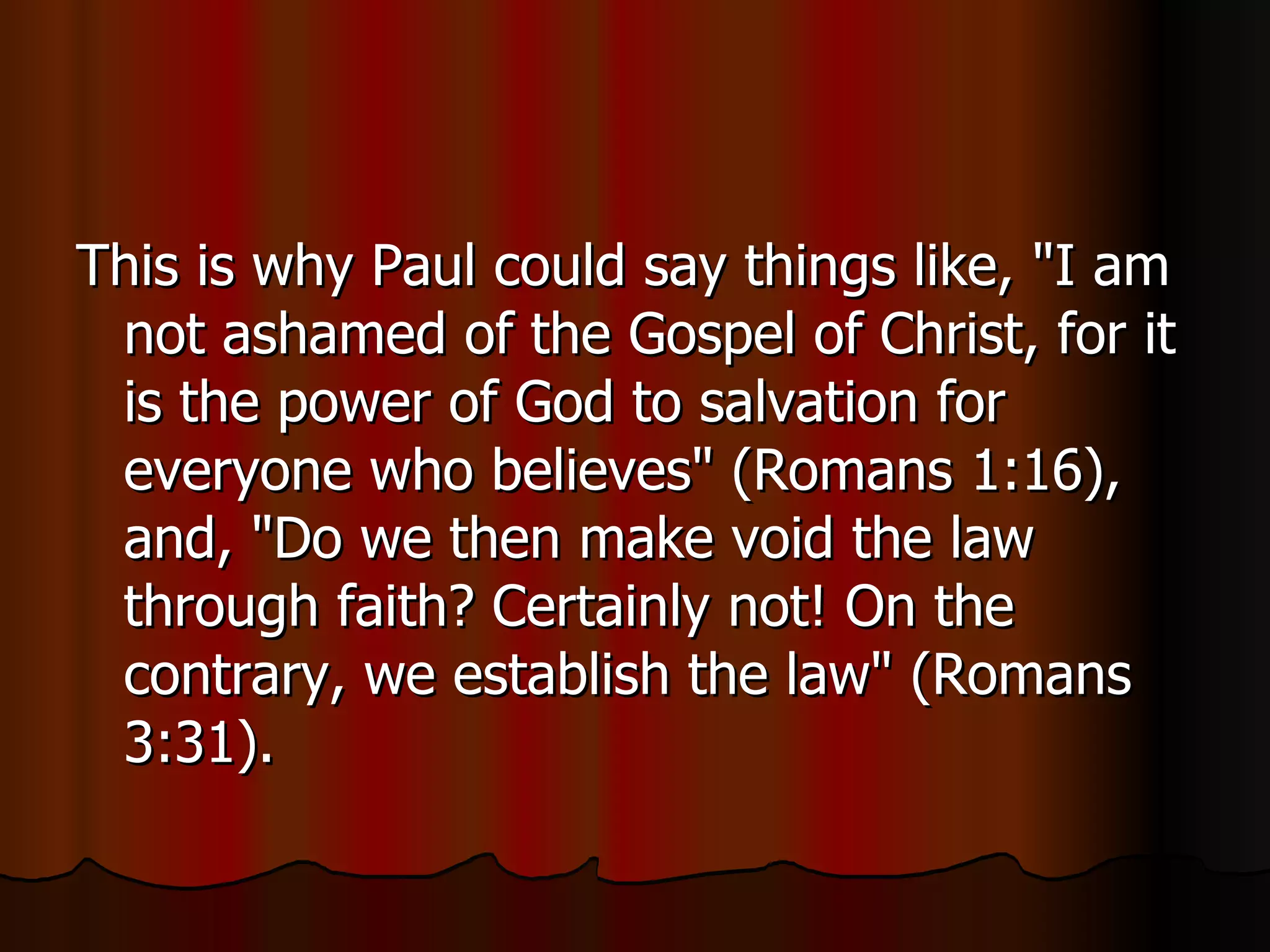 This is why Paul could say things like, "I am not ashamed of the Gospel of Christ, for it is the power of God to salvation for everyone who believes" (Romans 1:16), and, "Do we then make void the law through faith? Certainly not! On the contrary, we establish the law" (Romans 3:31).  