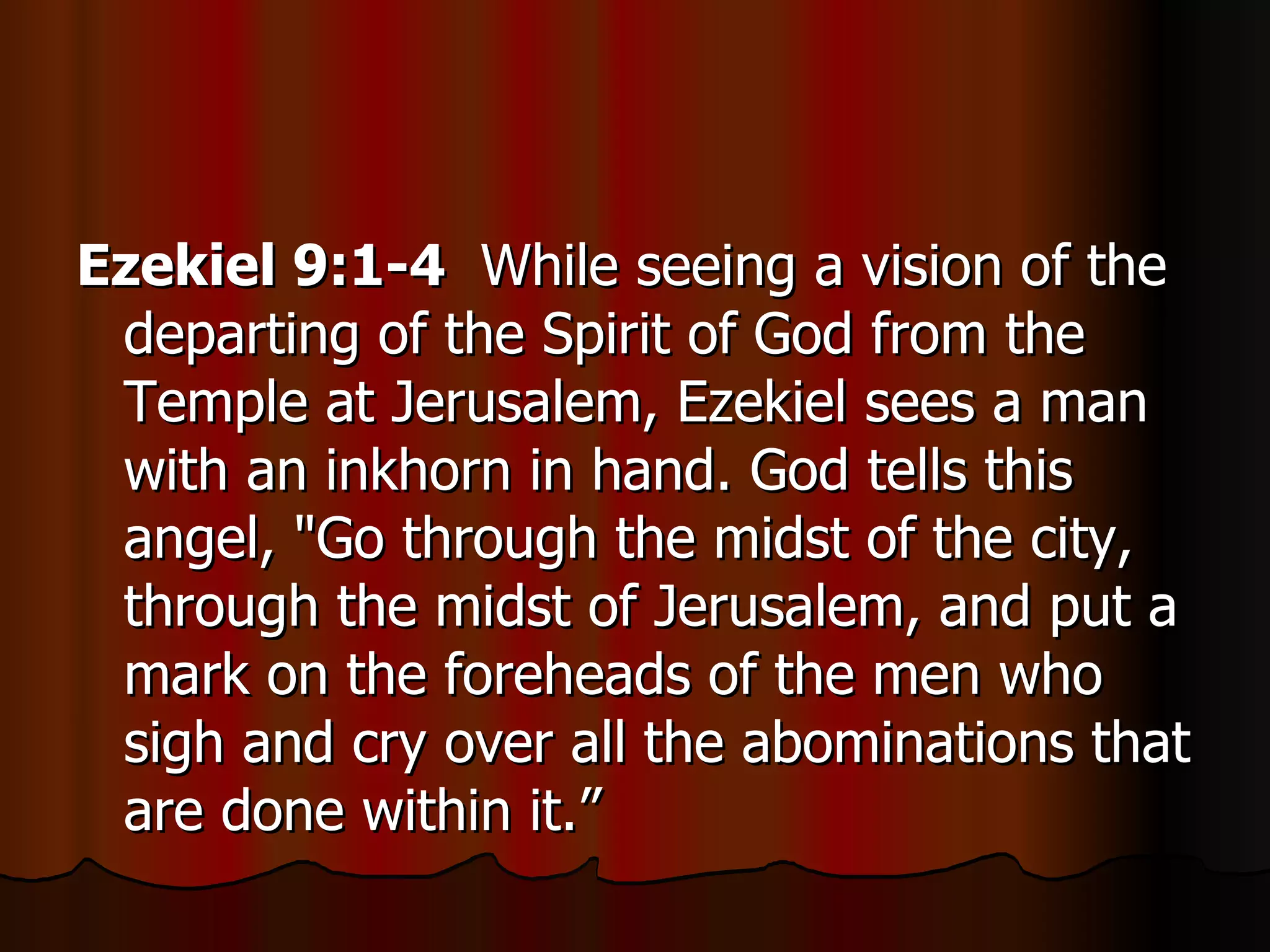 Ezekiel 9:1-4   While seeing a vision of the departing of the Spirit of God from the Temple at Jerusalem, Ezekiel sees a man with an inkhorn in hand. God tells this angel, "Go through the midst of the city, through the midst of Jerusalem, and put a mark on the foreheads of the men who sigh and cry over all the abominations that are done within it.”  