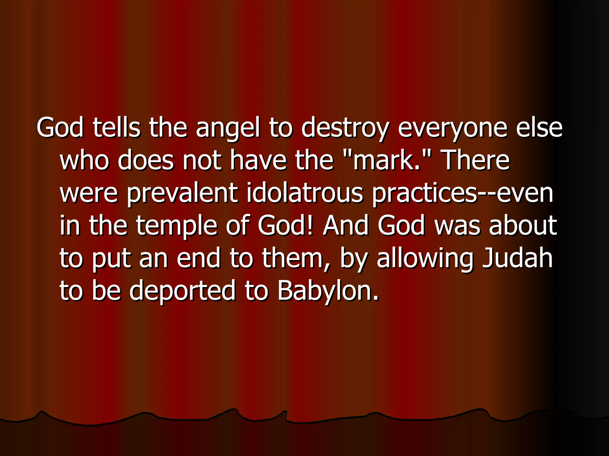 God tells the angel to destroy everyone else who does not have the "mark." There were prevalent idolatrous practices--even in the temple of God! And God was about to put an end to them, by allowing Judah to be deported to Babylon.  