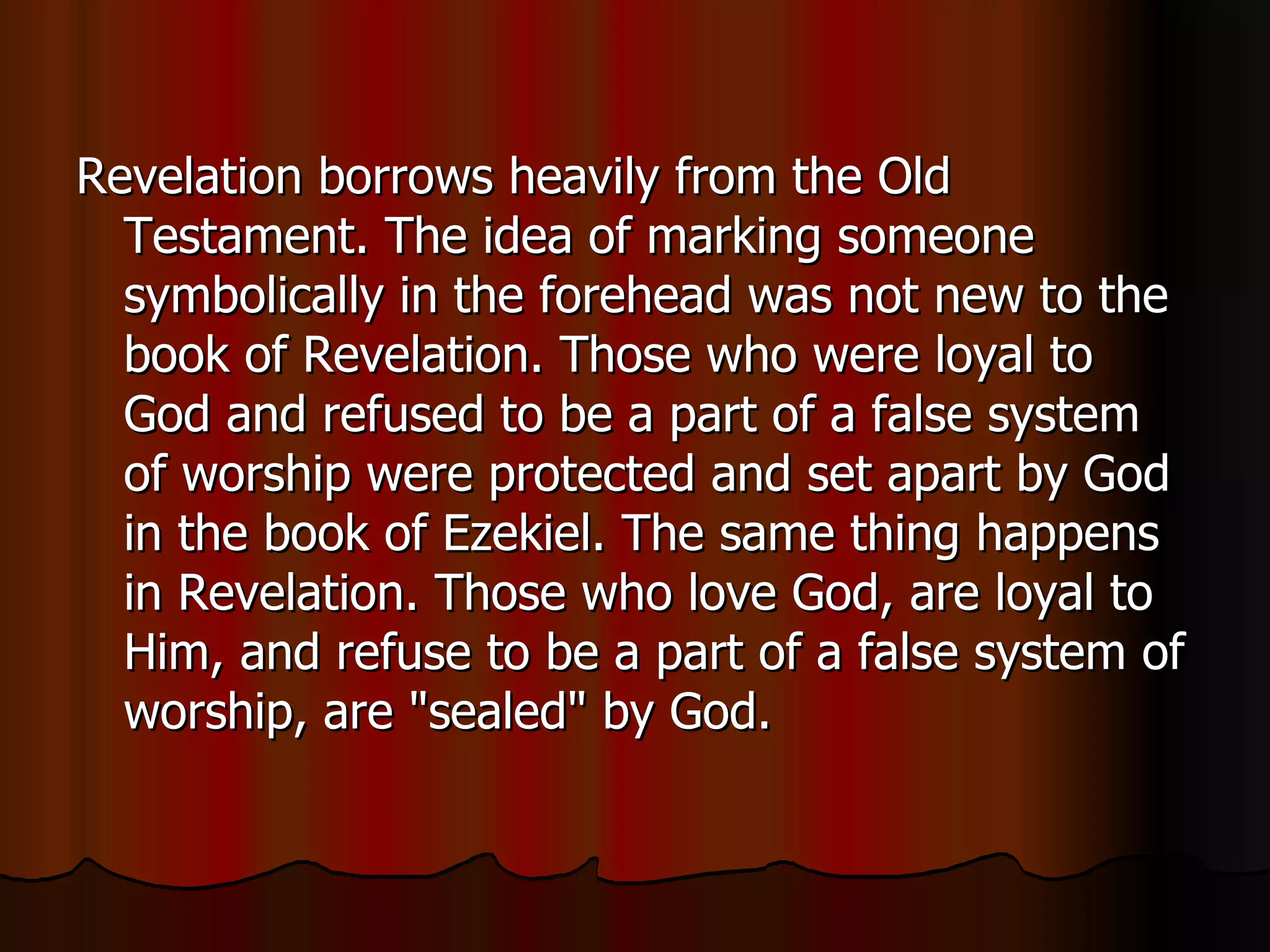 Revelation borrows heavily from the Old Testament. The idea of marking someone symbolically in the forehead was not new to the book of Revelation. Those who were loyal to God and refused to be a part of a false system of worship were protected and set apart by God in the book of Ezekiel. The same thing happens in Revelation. Those who love God, are loyal to Him, and refuse to be a part of a false system of worship, are "sealed" by God.  
