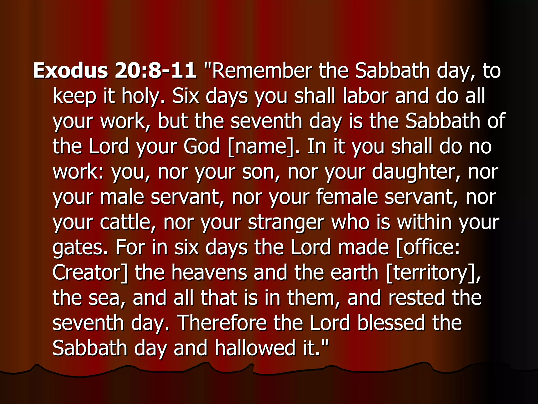 Exodus 20:8-11  "Remember the Sabbath day, to keep it holy. Six days you shall labor and do all your work, but the seventh day is the Sabbath of the Lord your God [name]. In it you shall do no work: you, nor your son, nor your daughter, nor your male servant, nor your female servant, nor your cattle, nor your stranger who is within your gates. For in six days the Lord made [office: Creator] the heavens and the earth [territory], the sea, and all that is in them, and rested the seventh day. Therefore the Lord blessed the Sabbath day and hallowed it."  