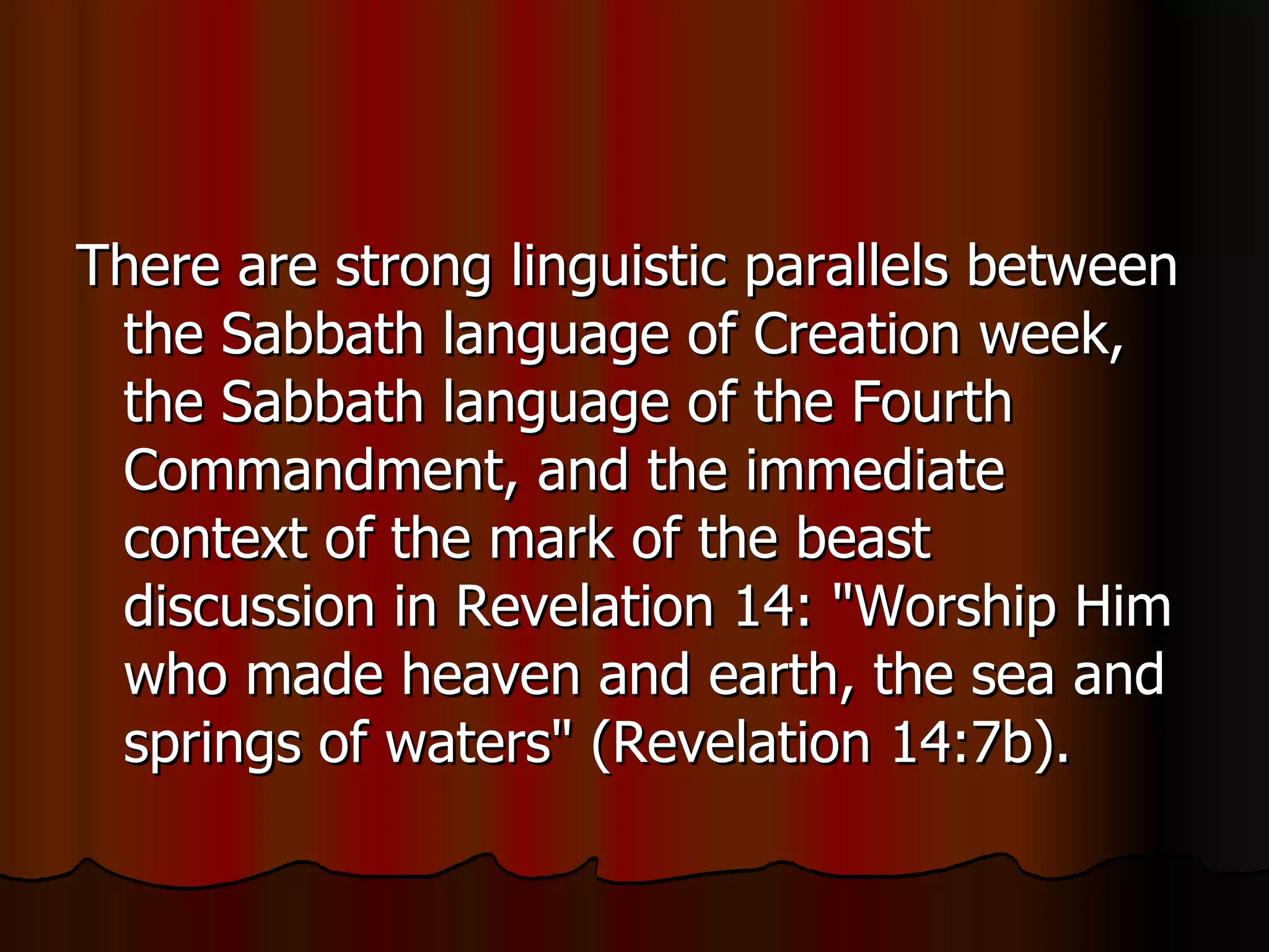 There are strong linguistic parallels between the Sabbath language of Creation week, the Sabbath language of the Fourth Commandment, and the immediate context of the mark of the beast discussion in Revelation 14: "Worship Him who made heaven and earth, the sea and springs of waters" (Revelation 14:7b).  