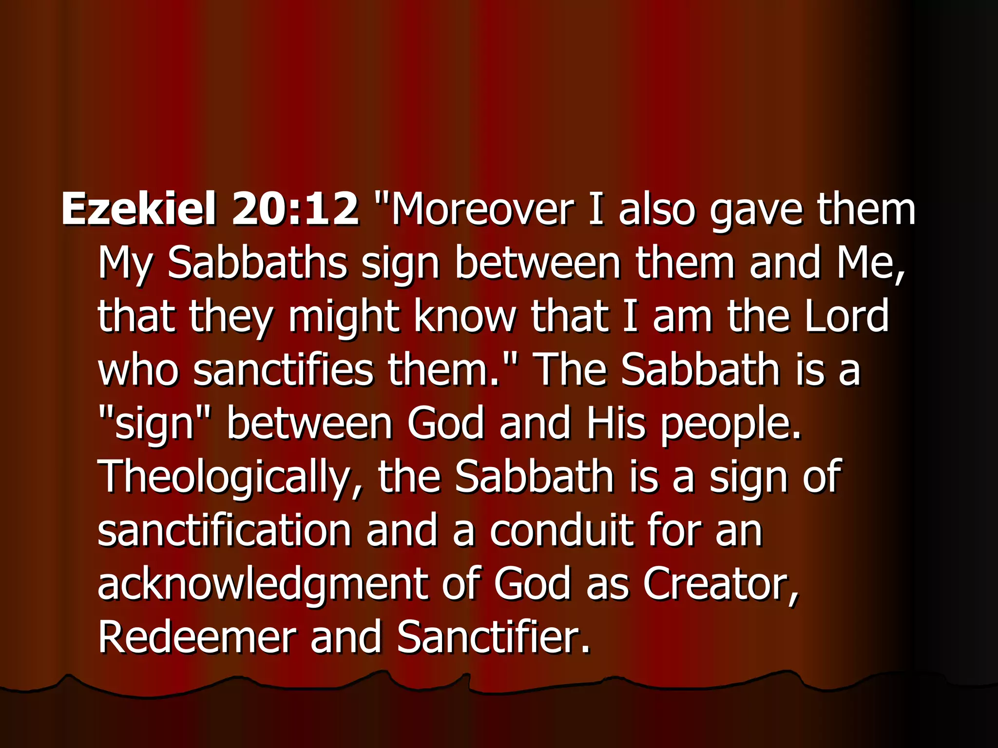 Ezekiel 20:12  "Moreover I also gave them My Sabbaths sign between them and Me, that they might know that I am the Lord who sanctifies them." The Sabbath is a "sign" between God and His people. Theologically, the Sabbath is a sign of sanctification and a conduit for an acknowledgment of God as Creator, Redeemer and Sanctifier.  