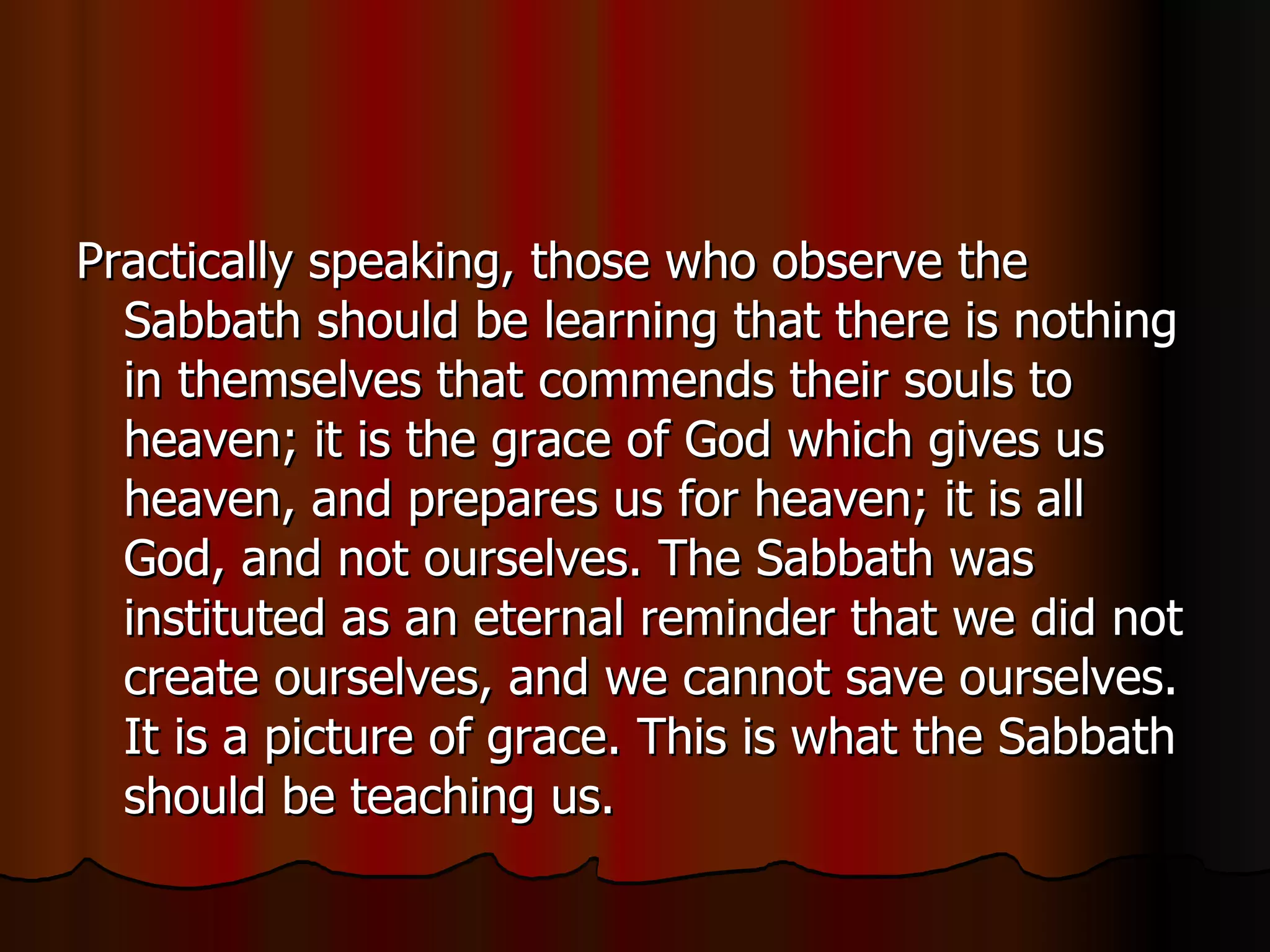 Practically speaking, those who observe the Sabbath should be learning that there is nothing in themselves that commends their souls to heaven; it is the grace of God which gives us heaven, and prepares us for heaven; it is all God, and not ourselves. The Sabbath was instituted as an eternal reminder that we did not create ourselves, and we cannot save ourselves. It is a picture of grace. This is what the Sabbath should be teaching us.  
