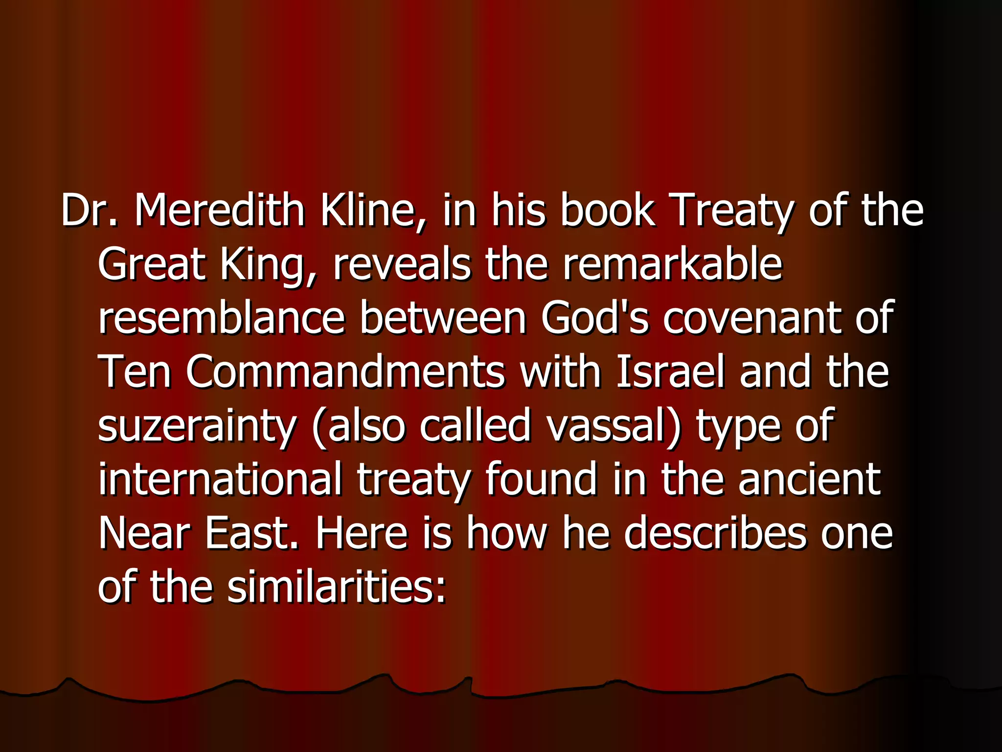 Dr. Meredith Kline, in his book Treaty of the Great King, reveals the remarkable resemblance between God's covenant of Ten Commandments with Israel and the suzerainty (also called vassal) type of international treaty found in the ancient Near East. Here is how he describes one of the similarities:  