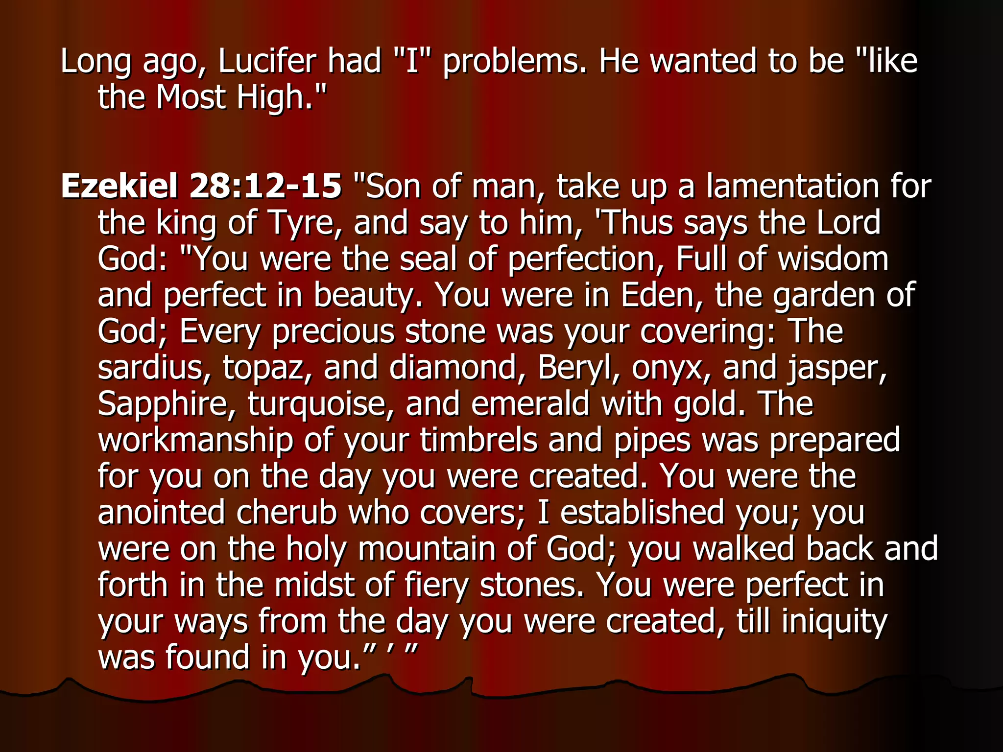 Long ago, Lucifer had "I" problems. He wanted to be "like the Most High."  Ezekiel 28:12-15  "Son of man, take up a lamentation for the king of Tyre, and say to him, 'Thus says the Lord God: "You were the seal of perfection, Full of wisdom and perfect in beauty. You were in Eden, the garden of God; Every precious stone was your covering: The sardius, topaz, and diamond, Beryl, onyx, and jasper, Sapphire, turquoise, and emerald with gold. The workmanship of your timbrels and pipes was prepared for you on the day you were created. You were the anointed cherub who covers; I established you; you were on the holy mountain of God; you walked back and forth in the midst of fiery stones. You were perfect in your ways from the day you were created, till iniquity was found in you.” ’ ” 