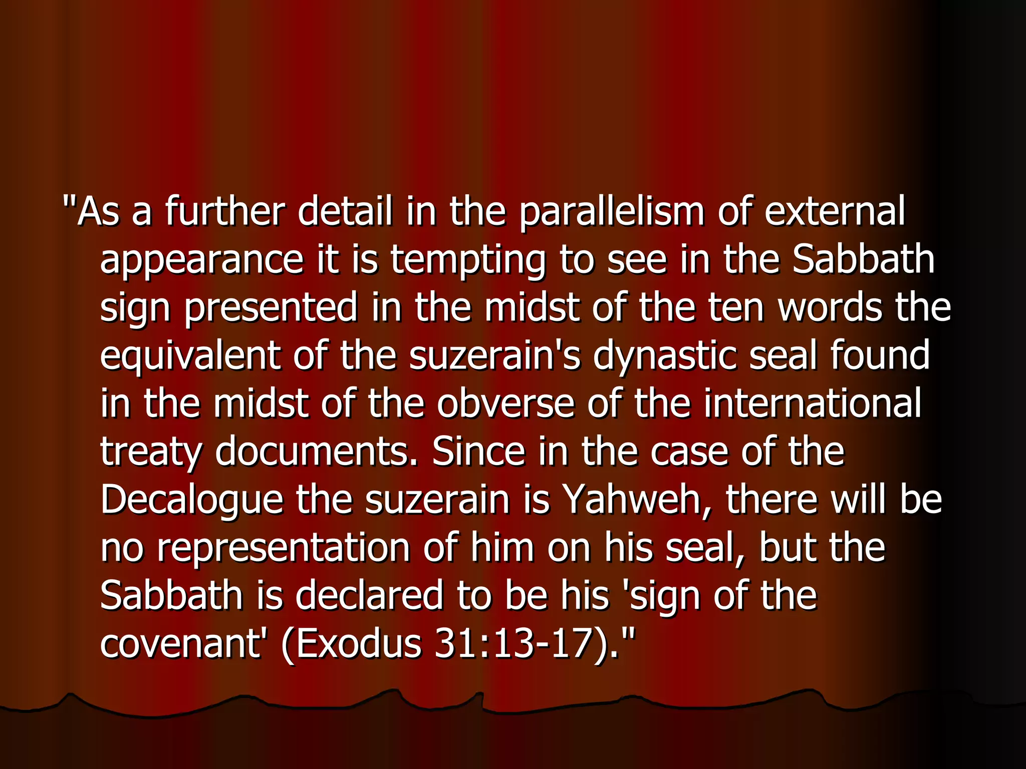 "As a further detail in the parallelism of external appearance it is tempting to see in the Sabbath sign presented in the midst of the ten words the equivalent of the suzerain's dynastic seal found in the midst of the obverse of the international treaty documents. Since in the case of the Decalogue the suzerain is Yahweh, there will be no representation of him on his seal, but the Sabbath is declared to be his 'sign of the covenant' (Exodus 31:13-17)."  