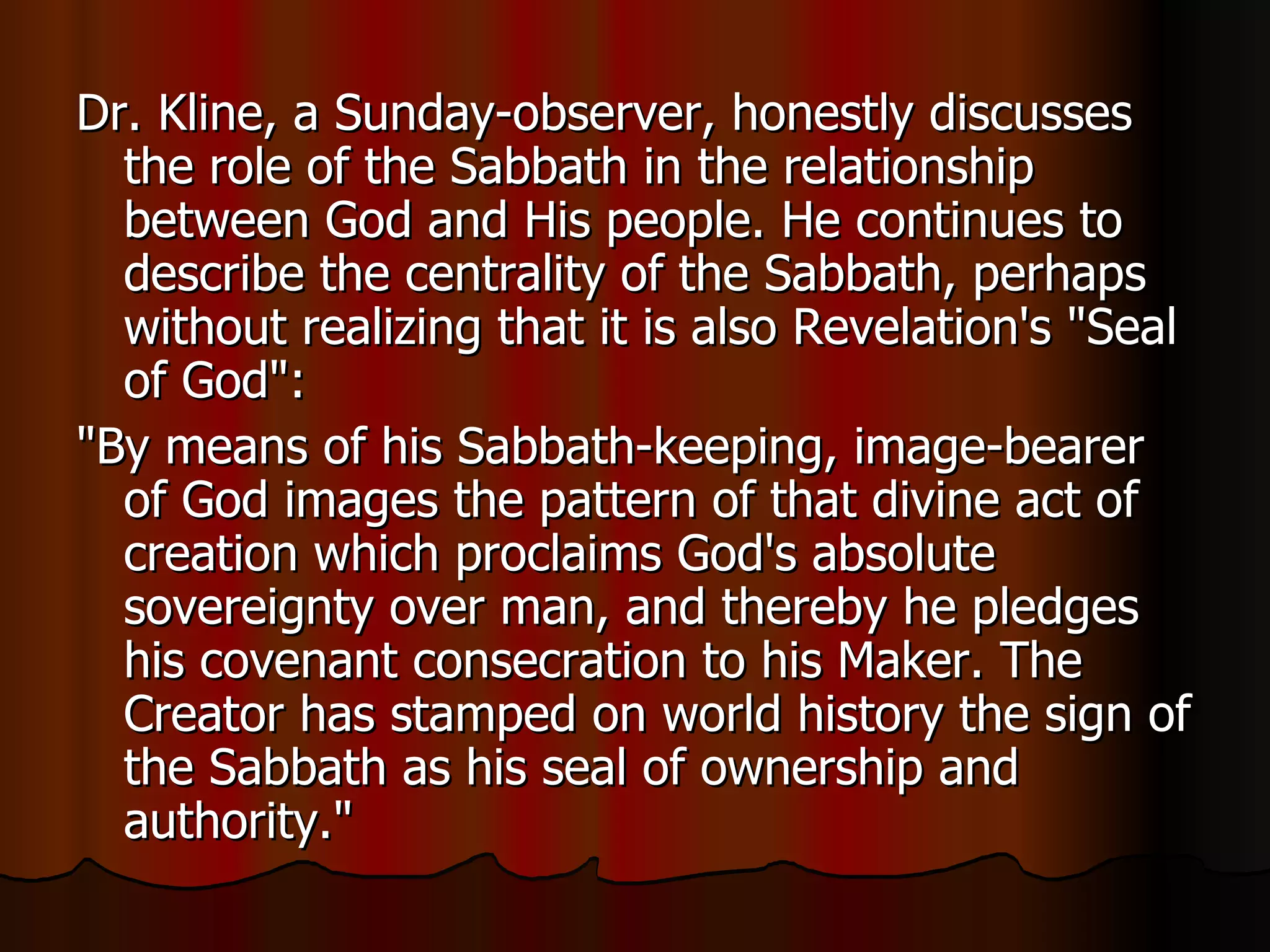 Dr. Kline, a Sunday-observer, honestly discusses the role of the Sabbath in the relationship between God and His people. He continues to describe the centrality of the Sabbath, perhaps without realizing that it is also Revelation's "Seal of God":  "By means of his Sabbath-keeping, image-bearer of God images the pattern of that divine act of creation which proclaims God's absolute sovereignty over man, and thereby he pledges his covenant consecration to his Maker. The Creator has stamped on world history the sign of the Sabbath as his seal of ownership and authority."  