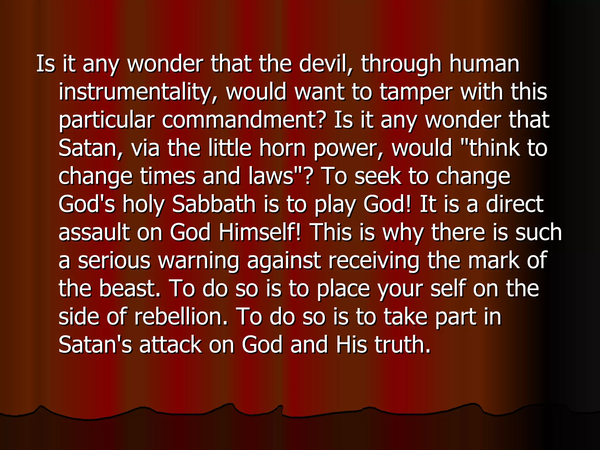 Is it any wonder that the devil, through human instrumentality, would want to tamper with this particular commandment? Is it any wonder that Satan, via the little horn power, would "think to change times and laws"? To seek to change God's holy Sabbath is to play God! It is a direct assault on God Himself! This is why there is such a serious warning against receiving the mark of the beast. To do so is to place your self on the side of rebellion. To do so is to take part in Satan's attack on God and His truth.  